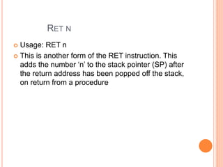 RET N
 Usage: RET n
 This is another form of the RET instruction. This
adds the number ‘n’ to the stack pointer (SP) after
the return address has been popped off the stack,
on return from a procedure
 