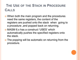 THE USE OF THE STACK IN PROCEDURE
CALLS
 When both the main program and the procedures
need the same registers, the content of the
registers are pushed onto the stack when going to
a procedure ,and popped back on returning.
 MASM 6.x has a construct ‘USES’ which
automatically pushes the specified registers onto
the stack.
 The popping will be automatic on returning from the
procedure.
 