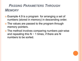 PASSING PARAMETERS THROUGH
MEMORY
 Example 4.9 is a program for arranging a set of
numbers (stored in memory) in descending order.
 The values are passed to the program through
memory pointers.
 The method involves comparing numbers pair-wise
and repeating this N − 1 times, if there are N
numbers to be sorted.
 