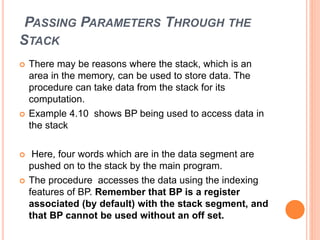 PASSING PARAMETERS THROUGH THE
STACK
 There may be reasons where the stack, which is an
area in the memory, can be used to store data. The
procedure can take data from the stack for its
computation.
 Example 4.10 shows BP being used to access data in
the stack
 Here, four words which are in the data segment are
pushed on to the stack by the main program.
 The procedure accesses the data using the indexing
features of BP. Remember that BP is a register
associated (by default) with the stack segment, and
that BP cannot be used without an off set.
 