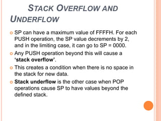 STACK OVERFLOW AND
UNDERFLOW
 SP can have a maximum value of FFFFH. For each
PUSH operation, the SP value decrements by 2,
and in the limiting case, it can go to SP = 0000.
 Any PUSH operation beyond this will cause a
‘stack overflow’.
 This creates a condition when there is no space in
the stack for new data.
 Stack underflow is the other case when POP
operations cause SP to have values beyond the
defined stack.
 