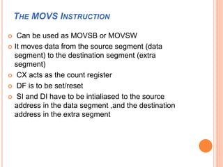 THE MOVS INSTRUCTION
 Can be used as MOVSB or MOVSW
 It moves data from the source segment (data
segment) to the destination segment (extra
segment)
 CX acts as the count register
 DF is to be set/reset
 SI and DI have to be intialiased to the source
address in the data segment ,and the destination
address in the extra segment
 