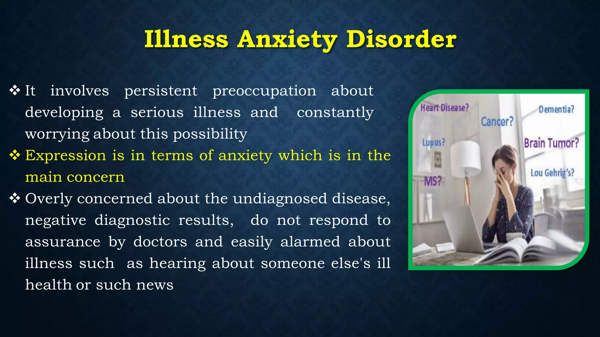  It involves persistent preoccupation about
developing a serious illness and constantly
worrying about this possibility
 Expression is in terms of anxiety which is in the
main concern
 Overly concerned about the undiagnosed disease,
negative diagnostic results, do not respond to
assurance by doctors and easily alarmed about
illness such as hearing about someone else's ill
health or such news
Illness Anxiety Disorder
 
