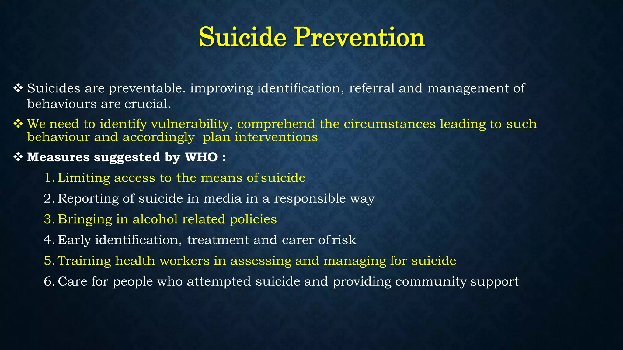 Suicide Prevention
 Suicides are preventable. improving identification, referral and management of
behaviours are crucial.
 We need to identify vulnerability, comprehend the circumstances leading to such
behaviour and accordingly plan interventions
 Measures suggested by WHO :
1.Limiting access to the means of suicide
2. Reporting of suicide in media in a responsible way
3.Bringing in alcohol related policies
4. Early identification, treatment and carer of risk
5.Training health workers in assessing and managing for suicide
6.Care for people who attempted suicide and providing community support
 