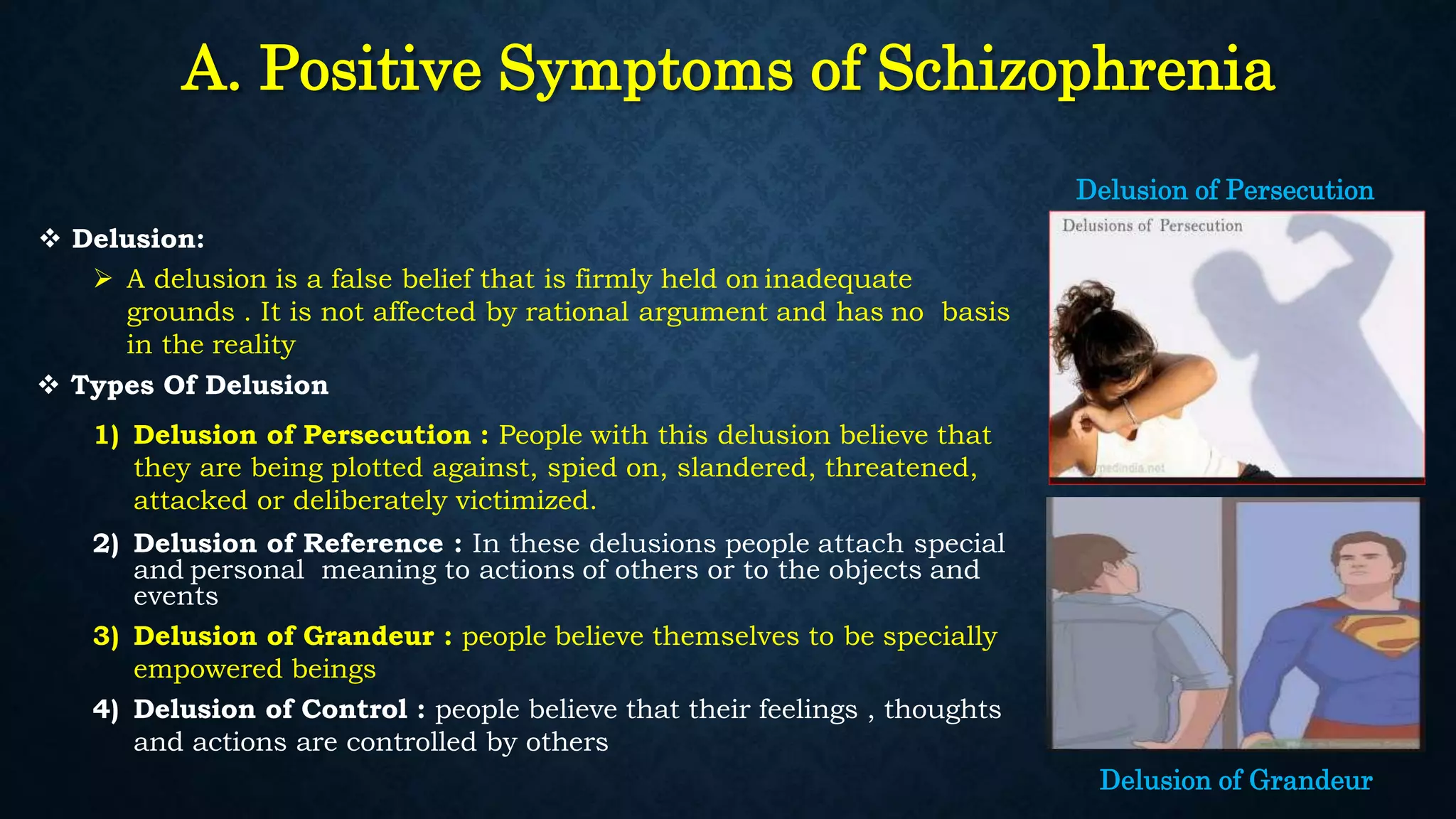 A. Positive Symptoms of Schizophrenia
 Delusion:
 A delusion is a false belief that is firmly held on inadequate
grounds . It is not affected by rational argument and has no basis
in the reality
 Types Of Delusion
1) Delusion of Persecution : People with this delusion believe that
they are being plotted against, spied on, slandered, threatened,
attacked or deliberately victimized.
2) Delusion of Reference : In these delusions people attach special
and personal meaning to actions of others or to the objects and
events
3) Delusion of Grandeur : people believe themselves to be specially
empowered beings
4) Delusion of Control : people believe that their feelings , thoughts
and actions are controlled by others
Delusion of Grandeur
Delusion of Persecution
 