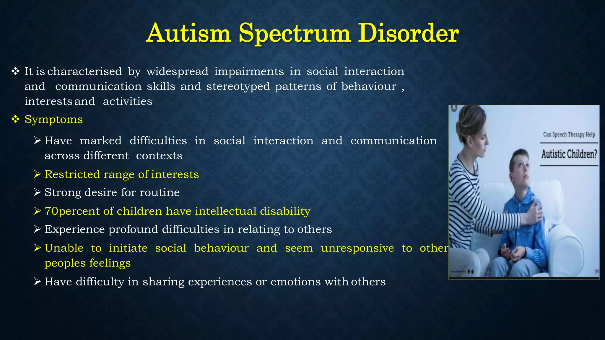 Autism Spectrum Disorder
 It is characterised by widespread impairments in social interaction
and communication skills and stereotyped patterns of behaviour ,
interestsand activities
 Symptoms
 Have marked difficulties in social interaction and communication
across different contexts
 Restricted range of interests
 Strong desire for routine
 70percent of children have intellectual disability
 Experience profound difficulties in relating to others
 Unable to initiate social behaviour and seem unresponsive to other
peoples feelings
 Have difficulty in sharing experiences or emotions with others
 