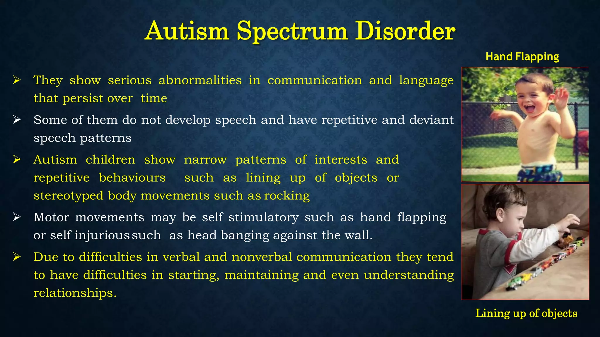 Autism Spectrum Disorder
 They show serious abnormalities in communication and language
that persist over time
 Some of them do not develop speech and have repetitive and deviant
speech patterns
 Autism children show narrow patterns of interests and
repetitive behaviours such as lining up of objects or
stereotyped body movements such as rocking
 Motor movements may be self stimulatory such as hand flapping
or self injurioussuch as head banging against the wall.
 Due to difficulties in verbal and nonverbal communication they tend
to have difficulties in starting, maintaining and even understanding
relationships.
Hand Flapping
Lining up of objects
 