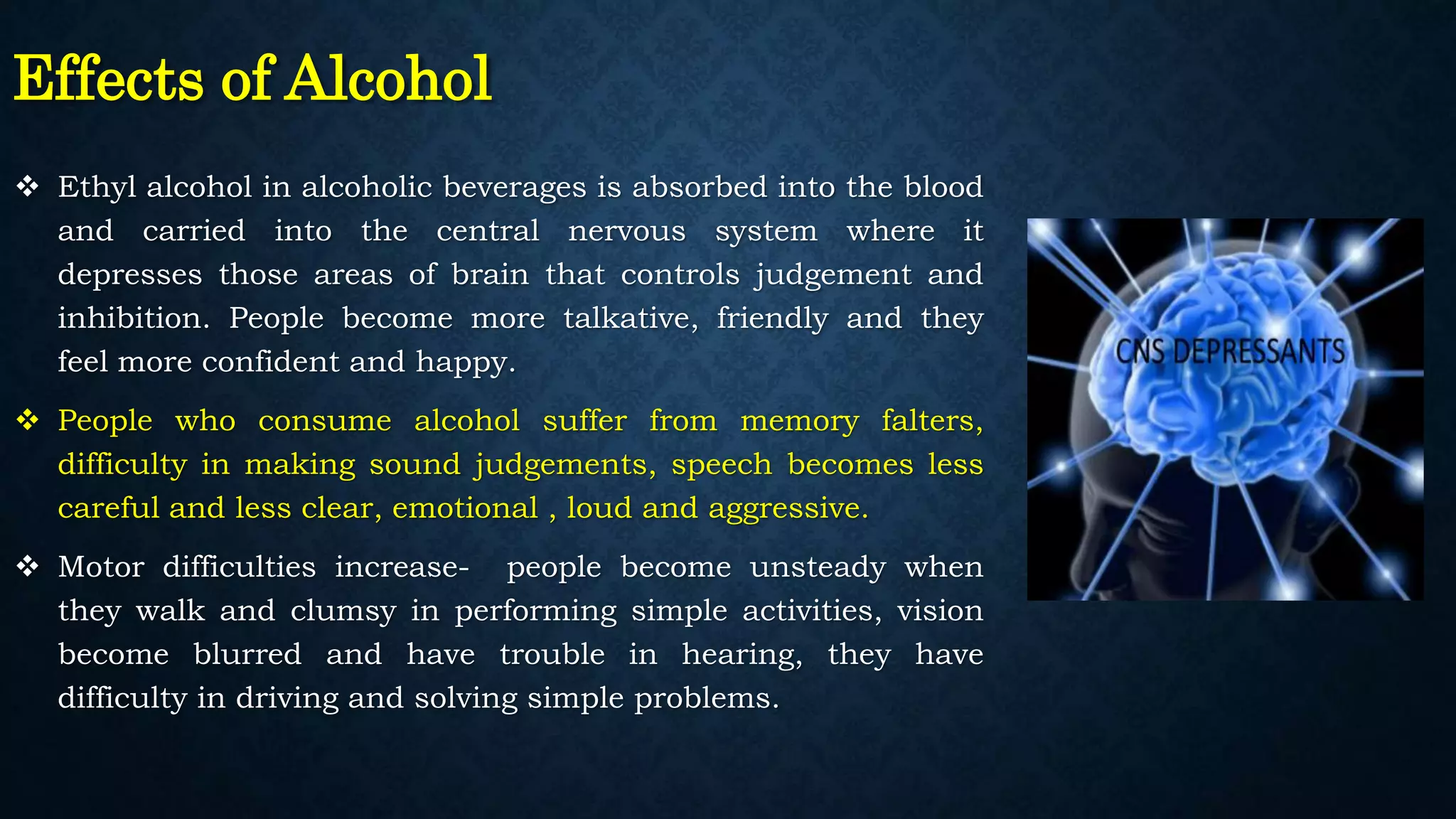 Effects of Alcohol
 Ethyl alcohol in alcoholic beverages is absorbed into the blood
and carried into the central nervous system where it
depresses those areas of brain that controls judgement and
inhibition. People become more talkative, friendly and they
feel more confident and happy.
 People who consume alcohol suffer from memory falters,
difficulty in making sound judgements, speech becomes less
careful and less clear, emotional , loud and aggressive.
 Motor difficulties increase- people become unsteady when
they walk and clumsy in performing simple activities, vision
become blurred and have trouble in hearing, they have
difficulty in driving and solving simple problems.
 