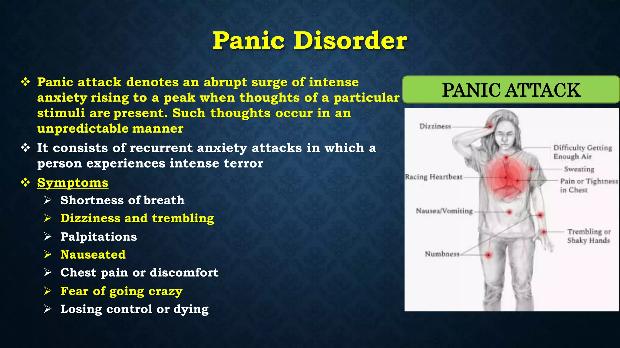 Panic Disorder
 Panic attack denotes an abrupt surge of intense
anxiety rising to a peak when thoughts of a particular
stimuli are present. Such thoughts occur in an
unpredictable manner
 It consists of recurrent anxiety attacks in which a
person experiences intense terror
 Symptoms
 Shortness of breath
 Dizziness and trembling
 Palpitations
 Nauseated
 Chest pain or discomfort
 Fear of going crazy
 Losing control or dying
PANIC ATTACK
 