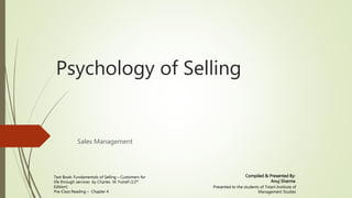 Sales Management
Psychology of Selling
Compiled & Presented By:
Anuj Sharma
Text Book: Fundamentals of Selling – Customers for
life through services by Charles M. Futrell (12th
Edition)
Pre-Class Reading – Chapter 4
Presented to the students of Tolani Institute of
Management Studies
 