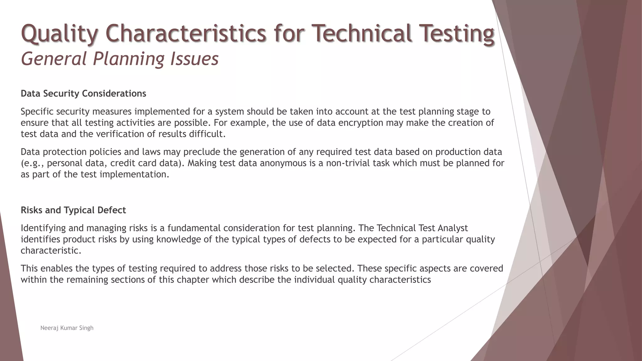 Quality Characteristics for Technical Testing
General Planning Issues
Data Security Considerations
Specific security measures implemented for a system should be taken into account at the test planning stage to
ensure that all testing activities are possible. For example, the use of data encryption may make the creation of
test data and the verification of results difficult.
Data protection policies and laws may preclude the generation of any required test data based on production data
(e.g., personal data, credit card data). Making test data anonymous is a non-trivial task which must be planned for
as part of the test implementation.
Risks and Typical Defect
Identifying and managing risks is a fundamental consideration for test planning. The Technical Test Analyst
identifies product risks by using knowledge of the typical types of defects to be expected for a particular quality
characteristic.
This enables the types of testing required to address those risks to be selected. These specific aspects are covered
within the remaining sections of this chapter which describe the individual quality characteristics
Neeraj Kumar Singh
 