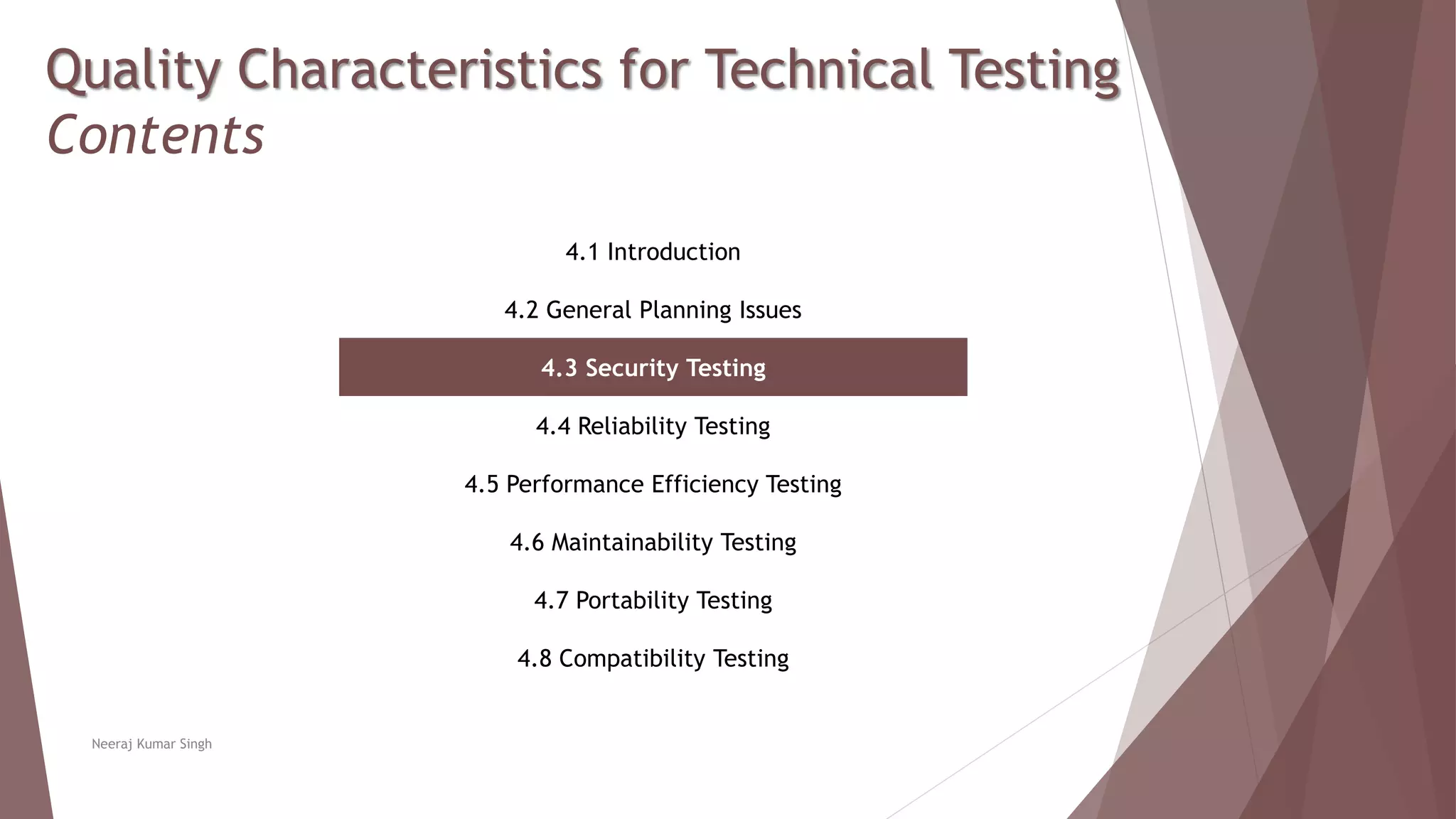 Quality Characteristics for Technical Testing
Contents
4.1 Introduction
4.2 General Planning Issues
4.3 Security Testing
4.4 Reliability Testing
4.5 Performance Efficiency Testing
4.6 Maintainability Testing
4.7 Portability Testing
4.8 Compatibility Testing
Neeraj Kumar Singh
 