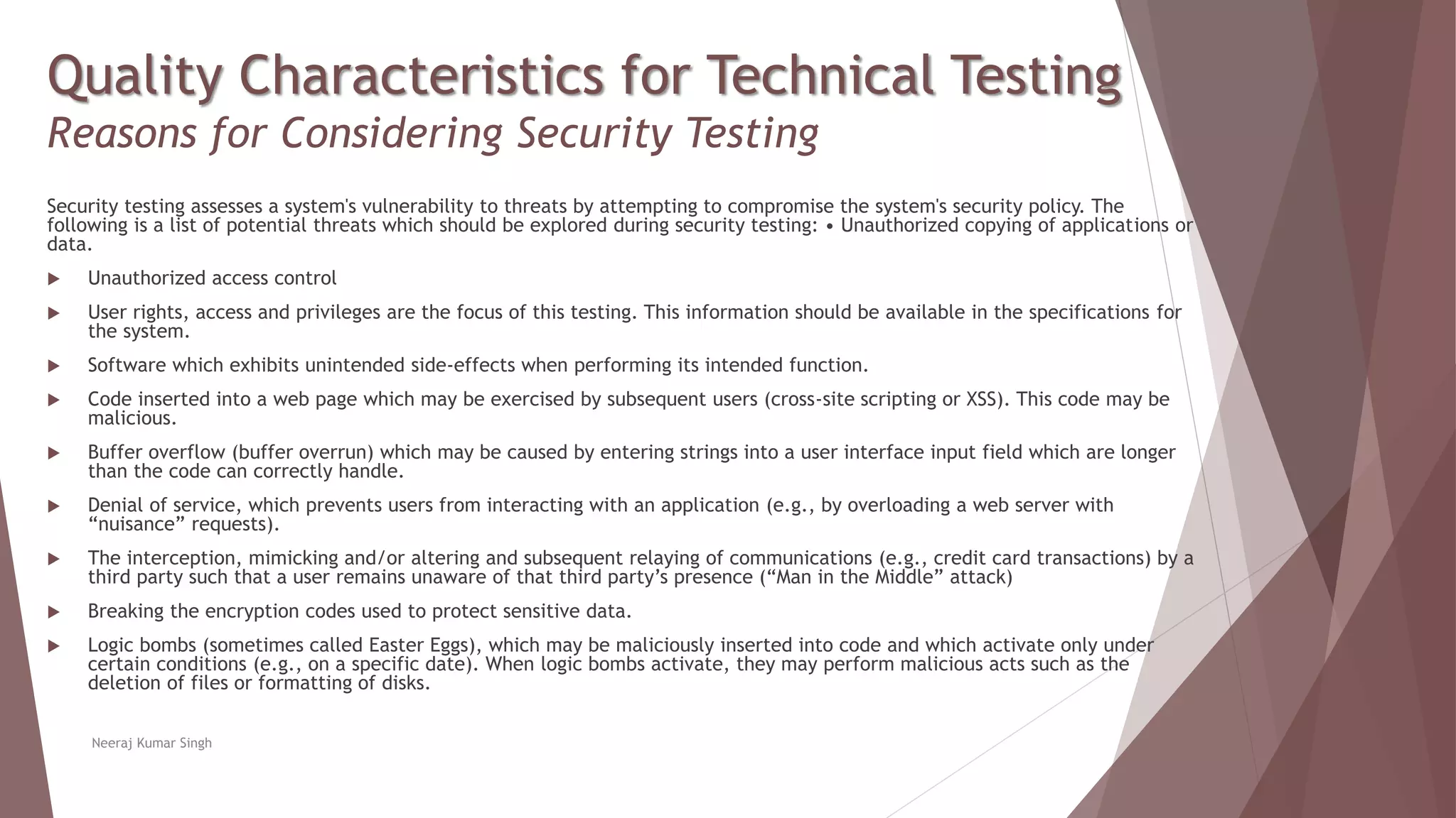 Quality Characteristics for Technical Testing
Reasons for Considering Security Testing
Security testing assesses a system's vulnerability to threats by attempting to compromise the system's security policy. The
following is a list of potential threats which should be explored during security testing: • Unauthorized copying of applications or
data.
 Unauthorized access control
 User rights, access and privileges are the focus of this testing. This information should be available in the specifications for
the system.
 Software which exhibits unintended side-effects when performing its intended function.
 Code inserted into a web page which may be exercised by subsequent users (cross-site scripting or XSS). This code may be
malicious.
 Buffer overflow (buffer overrun) which may be caused by entering strings into a user interface input field which are longer
than the code can correctly handle.
 Denial of service, which prevents users from interacting with an application (e.g., by overloading a web server with
“nuisance” requests).
 The interception, mimicking and/or altering and subsequent relaying of communications (e.g., credit card transactions) by a
third party such that a user remains unaware of that third party’s presence (“Man in the Middle” attack)
 Breaking the encryption codes used to protect sensitive data.
 Logic bombs (sometimes called Easter Eggs), which may be maliciously inserted into code and which activate only under
certain conditions (e.g., on a specific date). When logic bombs activate, they may perform malicious acts such as the
deletion of files or formatting of disks.
Neeraj Kumar Singh
 