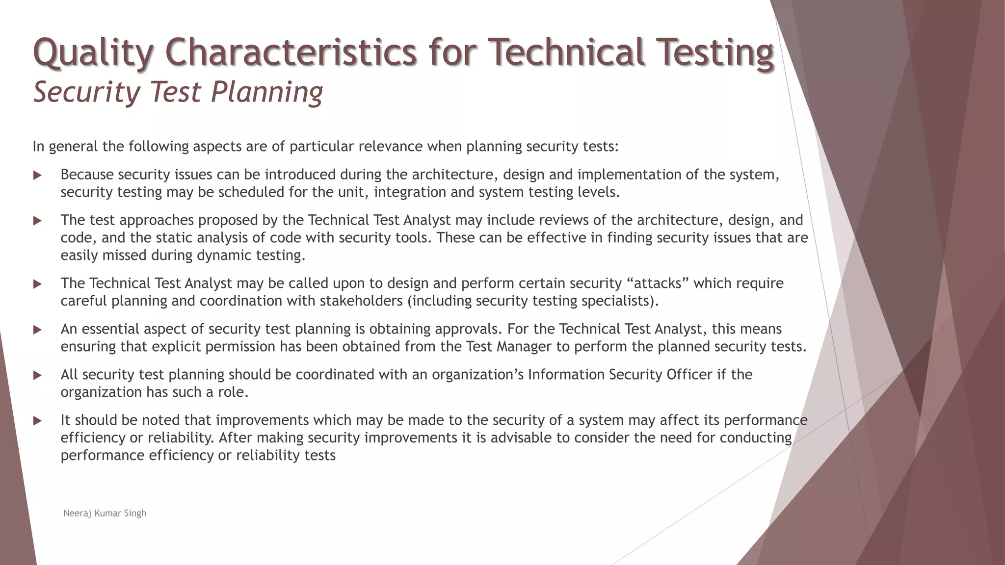 Quality Characteristics for Technical Testing
Security Test Planning
In general the following aspects are of particular relevance when planning security tests:
 Because security issues can be introduced during the architecture, design and implementation of the system,
security testing may be scheduled for the unit, integration and system testing levels.
 The test approaches proposed by the Technical Test Analyst may include reviews of the architecture, design, and
code, and the static analysis of code with security tools. These can be effective in finding security issues that are
easily missed during dynamic testing.
 The Technical Test Analyst may be called upon to design and perform certain security “attacks” which require
careful planning and coordination with stakeholders (including security testing specialists).
 An essential aspect of security test planning is obtaining approvals. For the Technical Test Analyst, this means
ensuring that explicit permission has been obtained from the Test Manager to perform the planned security tests.
 All security test planning should be coordinated with an organization’s Information Security Officer if the
organization has such a role.
 It should be noted that improvements which may be made to the security of a system may affect its performance
efficiency or reliability. After making security improvements it is advisable to consider the need for conducting
performance efficiency or reliability tests
Neeraj Kumar Singh
 