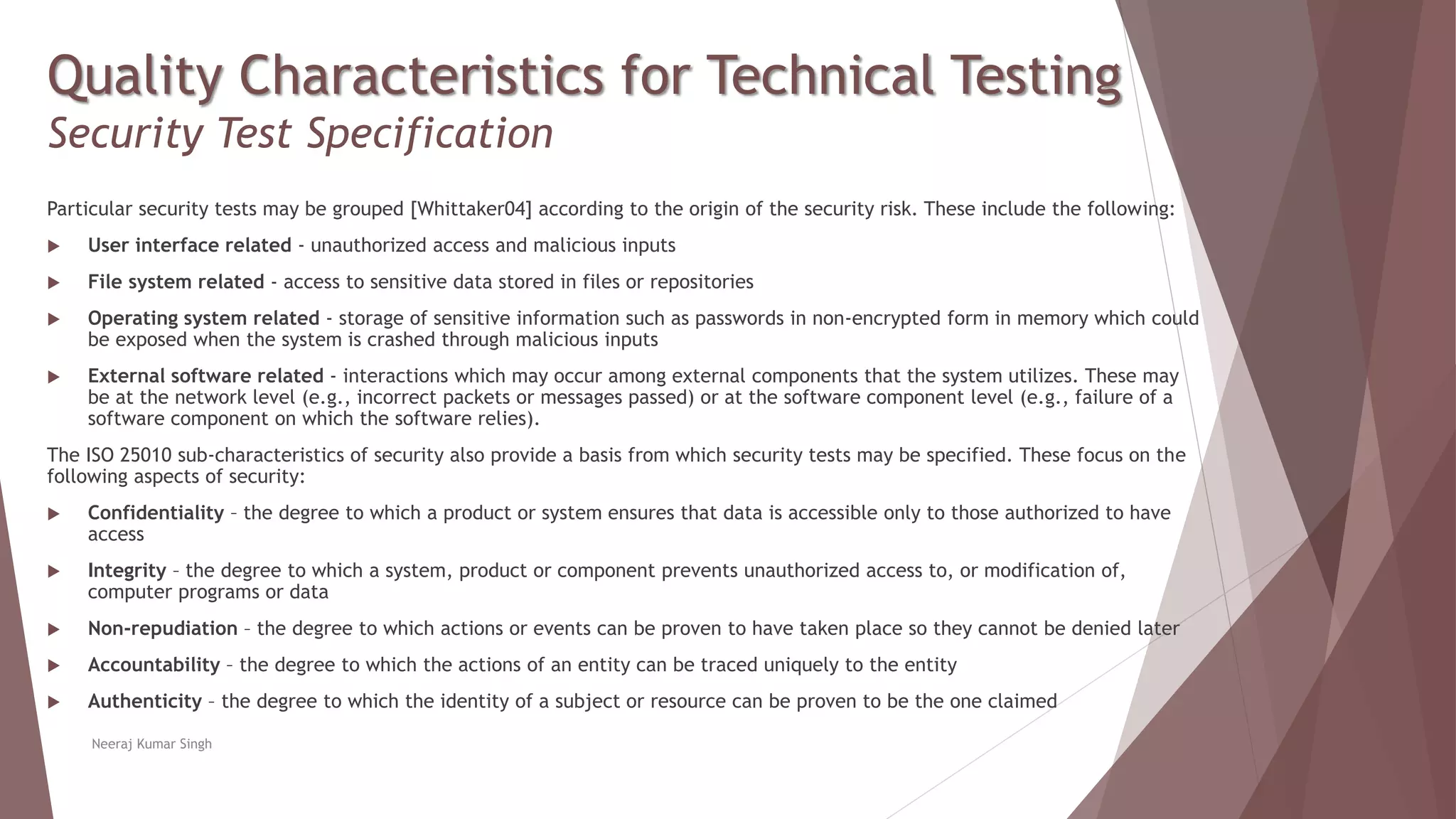 Quality Characteristics for Technical Testing
Security Test Specification
Particular security tests may be grouped [Whittaker04] according to the origin of the security risk. These include the following:
 User interface related - unauthorized access and malicious inputs
 File system related - access to sensitive data stored in files or repositories
 Operating system related - storage of sensitive information such as passwords in non-encrypted form in memory which could
be exposed when the system is crashed through malicious inputs
 External software related - interactions which may occur among external components that the system utilizes. These may
be at the network level (e.g., incorrect packets or messages passed) or at the software component level (e.g., failure of a
software component on which the software relies).
The ISO 25010 sub-characteristics of security also provide a basis from which security tests may be specified. These focus on the
following aspects of security:
 Confidentiality – the degree to which a product or system ensures that data is accessible only to those authorized to have
access
 Integrity – the degree to which a system, product or component prevents unauthorized access to, or modification of,
computer programs or data
 Non-repudiation – the degree to which actions or events can be proven to have taken place so they cannot be denied later
 Accountability – the degree to which the actions of an entity can be traced uniquely to the entity
 Authenticity – the degree to which the identity of a subject or resource can be proven to be the one claimed
Neeraj Kumar Singh
 