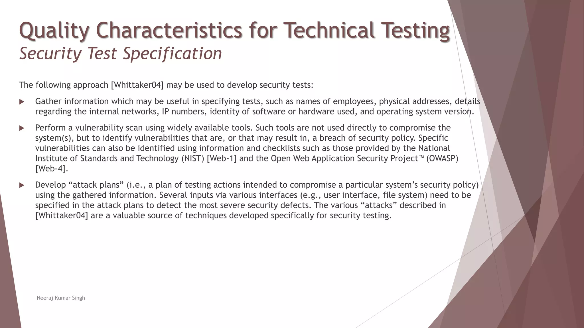 Quality Characteristics for Technical Testing
Security Test Specification
The following approach [Whittaker04] may be used to develop security tests:
 Gather information which may be useful in specifying tests, such as names of employees, physical addresses, details
regarding the internal networks, IP numbers, identity of software or hardware used, and operating system version.
 Perform a vulnerability scan using widely available tools. Such tools are not used directly to compromise the
system(s), but to identify vulnerabilities that are, or that may result in, a breach of security policy. Specific
vulnerabilities can also be identified using information and checklists such as those provided by the National
Institute of Standards and Technology (NIST) [Web-1] and the Open Web Application Security Project™ (OWASP)
[Web-4].
 Develop “attack plans” (i.e., a plan of testing actions intended to compromise a particular system’s security policy)
using the gathered information. Several inputs via various interfaces (e.g., user interface, file system) need to be
specified in the attack plans to detect the most severe security defects. The various “attacks” described in
[Whittaker04] are a valuable source of techniques developed specifically for security testing.
Neeraj Kumar Singh
 