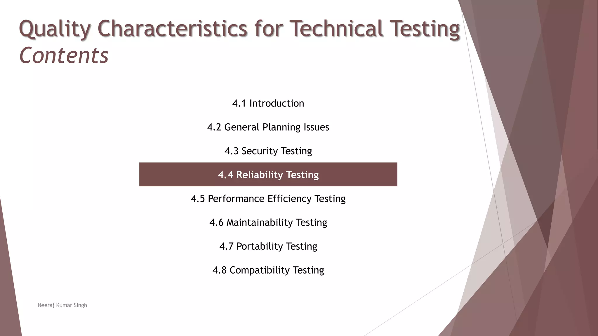 Quality Characteristics for Technical Testing
Contents
4.1 Introduction
4.2 General Planning Issues
4.3 Security Testing
4.4 Reliability Testing
4.5 Performance Efficiency Testing
4.6 Maintainability Testing
4.7 Portability Testing
4.8 Compatibility Testing
Neeraj Kumar Singh
 