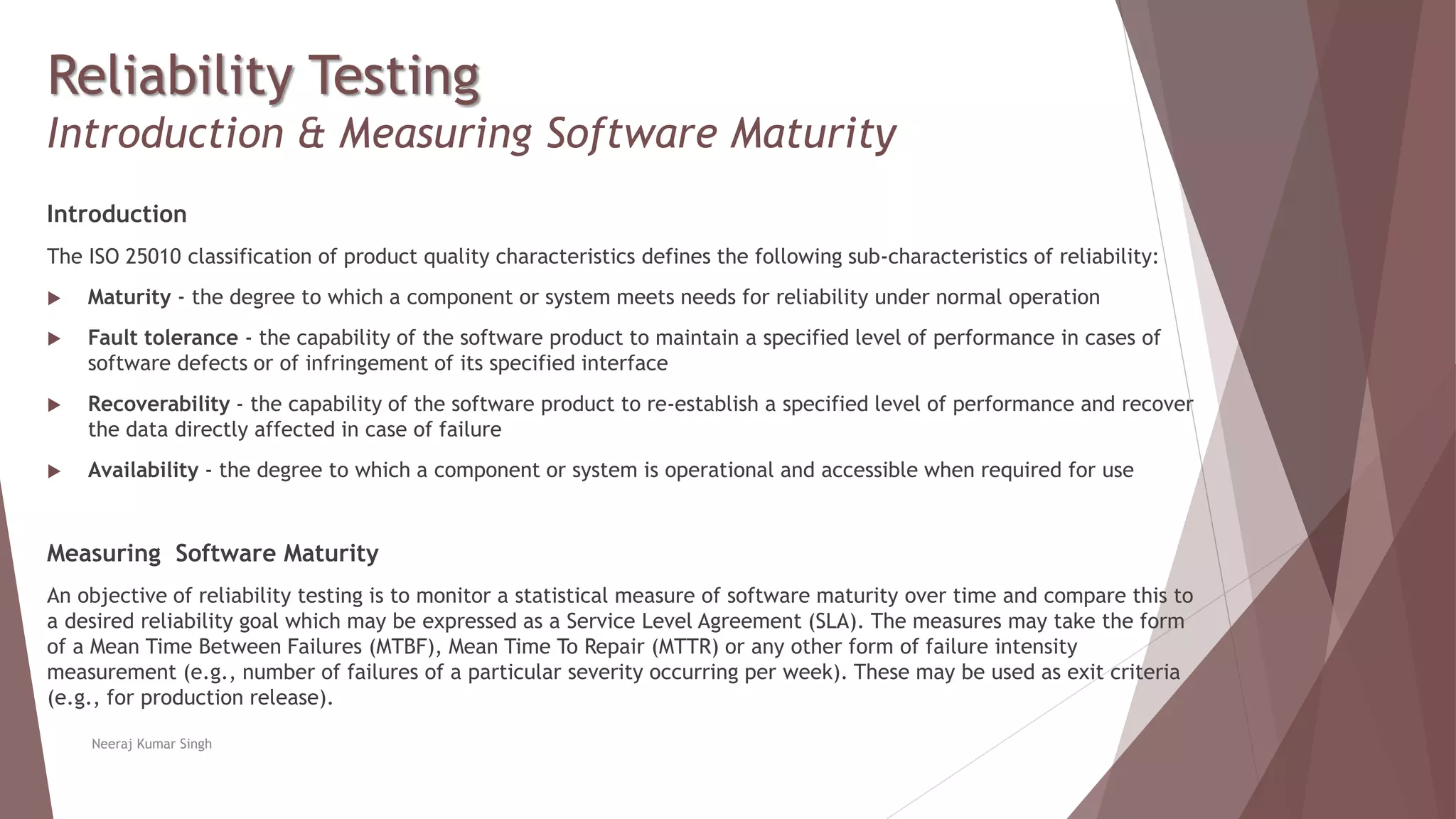 Reliability Testing
Introduction & Measuring Software Maturity
Introduction
The ISO 25010 classification of product quality characteristics defines the following sub-characteristics of reliability:
 Maturity - the degree to which a component or system meets needs for reliability under normal operation
 Fault tolerance - the capability of the software product to maintain a specified level of performance in cases of
software defects or of infringement of its specified interface
 Recoverability - the capability of the software product to re-establish a specified level of performance and recover
the data directly affected in case of failure
 Availability - the degree to which a component or system is operational and accessible when required for use
Measuring Software Maturity
An objective of reliability testing is to monitor a statistical measure of software maturity over time and compare this to
a desired reliability goal which may be expressed as a Service Level Agreement (SLA). The measures may take the form
of a Mean Time Between Failures (MTBF), Mean Time To Repair (MTTR) or any other form of failure intensity
measurement (e.g., number of failures of a particular severity occurring per week). These may be used as exit criteria
(e.g., for production release).
Neeraj Kumar Singh
 