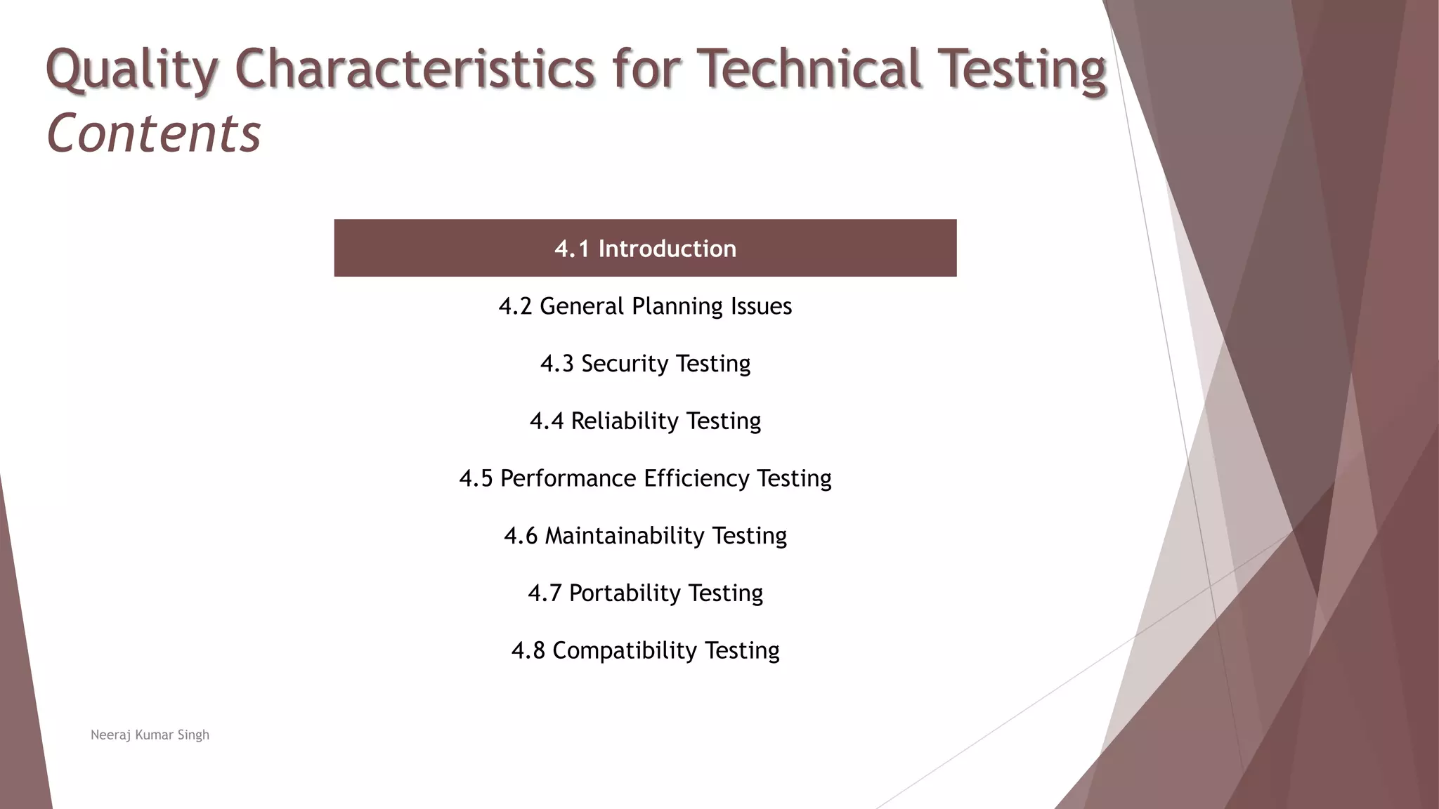 Quality Characteristics for Technical Testing
Contents
4.1 Introduction
4.2 General Planning Issues
4.3 Security Testing
4.4 Reliability Testing
4.5 Performance Efficiency Testing
4.6 Maintainability Testing
4.7 Portability Testing
4.8 Compatibility Testing
Neeraj Kumar Singh
 