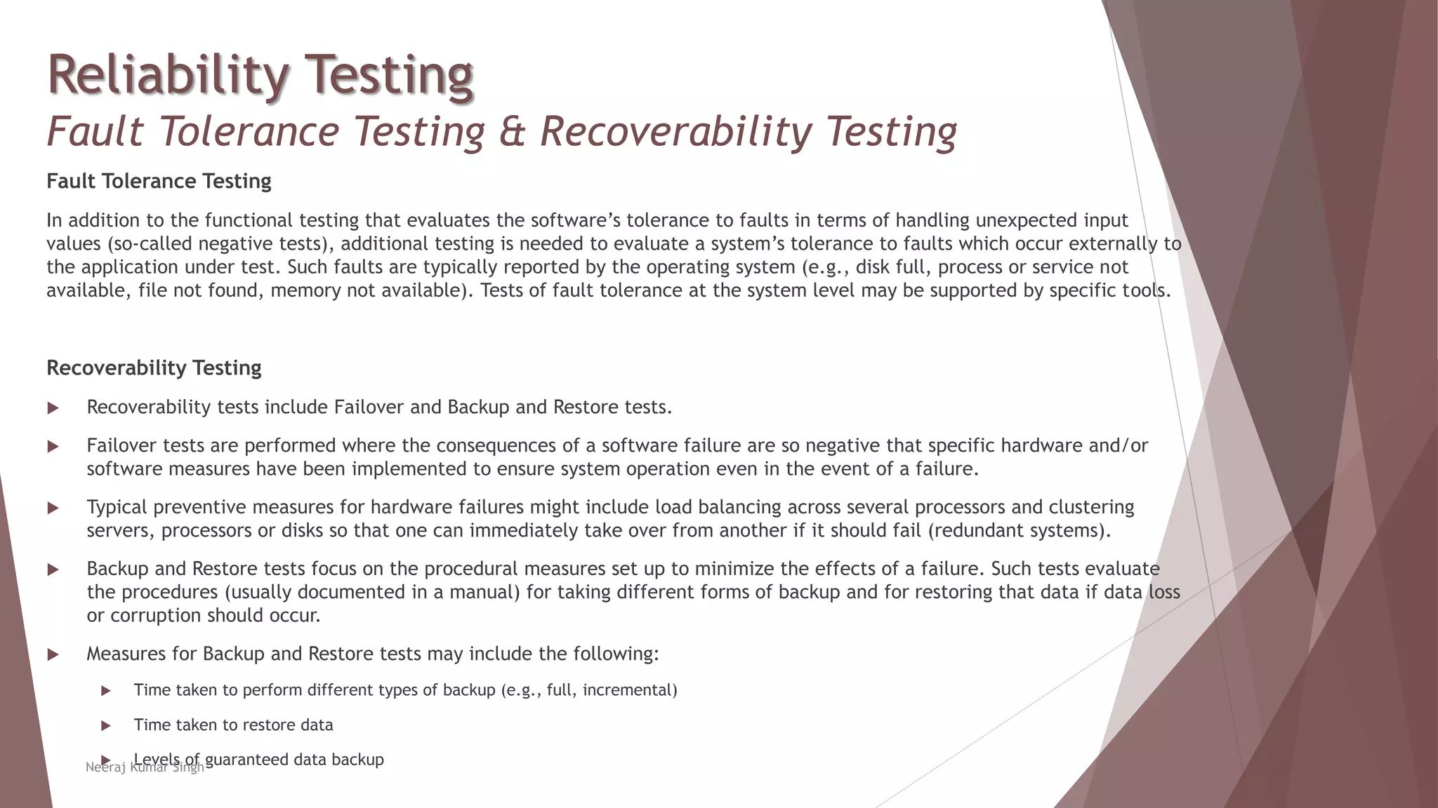 Reliability Testing
Fault Tolerance Testing & Recoverability Testing
Fault Tolerance Testing
In addition to the functional testing that evaluates the software’s tolerance to faults in terms of handling unexpected input
values (so-called negative tests), additional testing is needed to evaluate a system’s tolerance to faults which occur externally to
the application under test. Such faults are typically reported by the operating system (e.g., disk full, process or service not
available, file not found, memory not available). Tests of fault tolerance at the system level may be supported by specific tools.
Recoverability Testing
 Recoverability tests include Failover and Backup and Restore tests.
 Failover tests are performed where the consequences of a software failure are so negative that specific hardware and/or
software measures have been implemented to ensure system operation even in the event of a failure.
 Typical preventive measures for hardware failures might include load balancing across several processors and clustering
servers, processors or disks so that one can immediately take over from another if it should fail (redundant systems).
 Backup and Restore tests focus on the procedural measures set up to minimize the effects of a failure. Such tests evaluate
the procedures (usually documented in a manual) for taking different forms of backup and for restoring that data if data loss
or corruption should occur.
 Measures for Backup and Restore tests may include the following:
 Time taken to perform different types of backup (e.g., full, incremental)
 Time taken to restore data
 Levels of guaranteed data backupNeeraj Kumar Singh
 