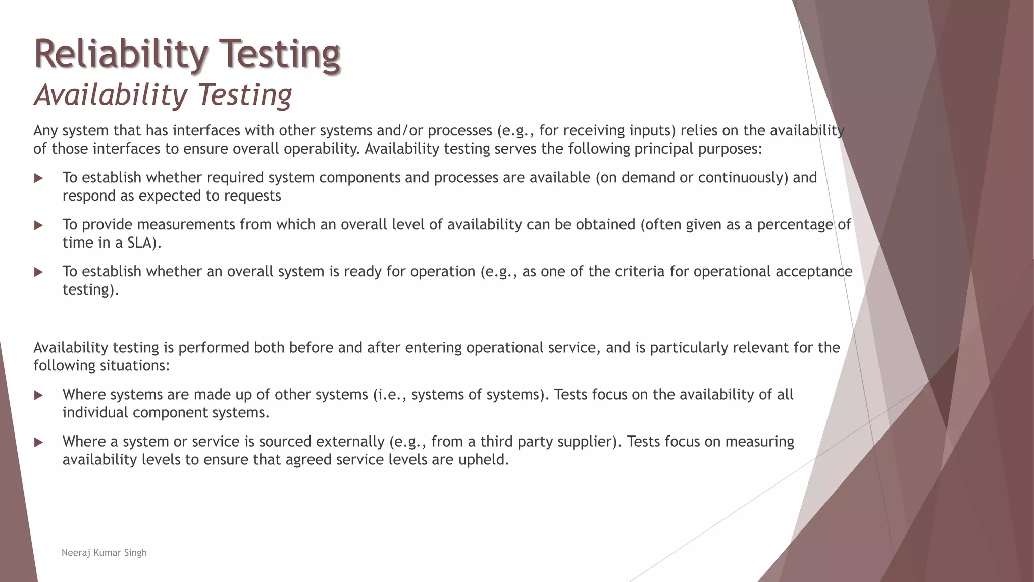 Reliability Testing
Availability Testing
Any system that has interfaces with other systems and/or processes (e.g., for receiving inputs) relies on the availability
of those interfaces to ensure overall operability. Availability testing serves the following principal purposes:
 To establish whether required system components and processes are available (on demand or continuously) and
respond as expected to requests
 To provide measurements from which an overall level of availability can be obtained (often given as a percentage of
time in a SLA).
 To establish whether an overall system is ready for operation (e.g., as one of the criteria for operational acceptance
testing).
Availability testing is performed both before and after entering operational service, and is particularly relevant for the
following situations:
 Where systems are made up of other systems (i.e., systems of systems). Tests focus on the availability of all
individual component systems.
 Where a system or service is sourced externally (e.g., from a third party supplier). Tests focus on measuring
availability levels to ensure that agreed service levels are upheld.
Neeraj Kumar Singh
 