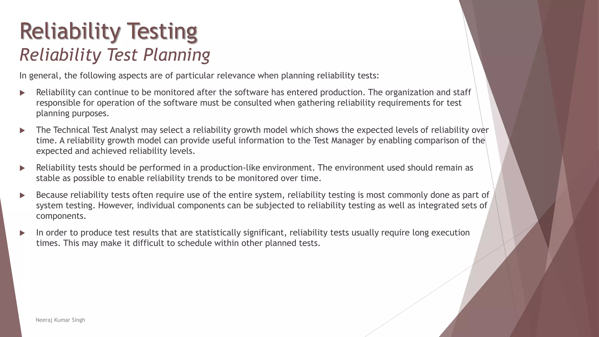 Reliability Testing
Reliability Test Planning
In general, the following aspects are of particular relevance when planning reliability tests:
 Reliability can continue to be monitored after the software has entered production. The organization and staff
responsible for operation of the software must be consulted when gathering reliability requirements for test
planning purposes.
 The Technical Test Analyst may select a reliability growth model which shows the expected levels of reliability over
time. A reliability growth model can provide useful information to the Test Manager by enabling comparison of the
expected and achieved reliability levels.
 Reliability tests should be performed in a production-like environment. The environment used should remain as
stable as possible to enable reliability trends to be monitored over time.
 Because reliability tests often require use of the entire system, reliability testing is most commonly done as part of
system testing. However, individual components can be subjected to reliability testing as well as integrated sets of
components.
 In order to produce test results that are statistically significant, reliability tests usually require long execution
times. This may make it difficult to schedule within other planned tests.
Neeraj Kumar Singh
 