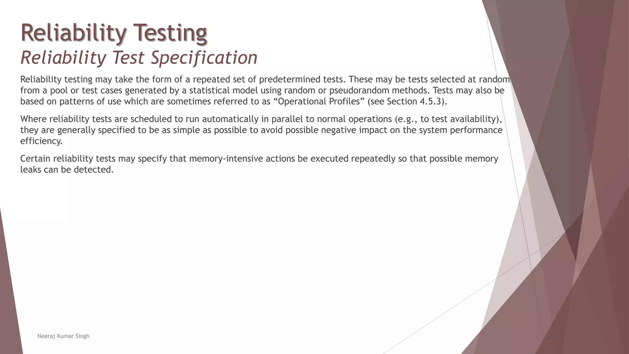 Reliability Testing
Reliability Test Specification
Reliability testing may take the form of a repeated set of predetermined tests. These may be tests selected at random
from a pool or test cases generated by a statistical model using random or pseudorandom methods. Tests may also be
based on patterns of use which are sometimes referred to as “Operational Profiles” (see Section 4.5.3).
Where reliability tests are scheduled to run automatically in parallel to normal operations (e.g., to test availability),
they are generally specified to be as simple as possible to avoid possible negative impact on the system performance
efficiency.
Certain reliability tests may specify that memory-intensive actions be executed repeatedly so that possible memory
leaks can be detected.
Neeraj Kumar Singh
 