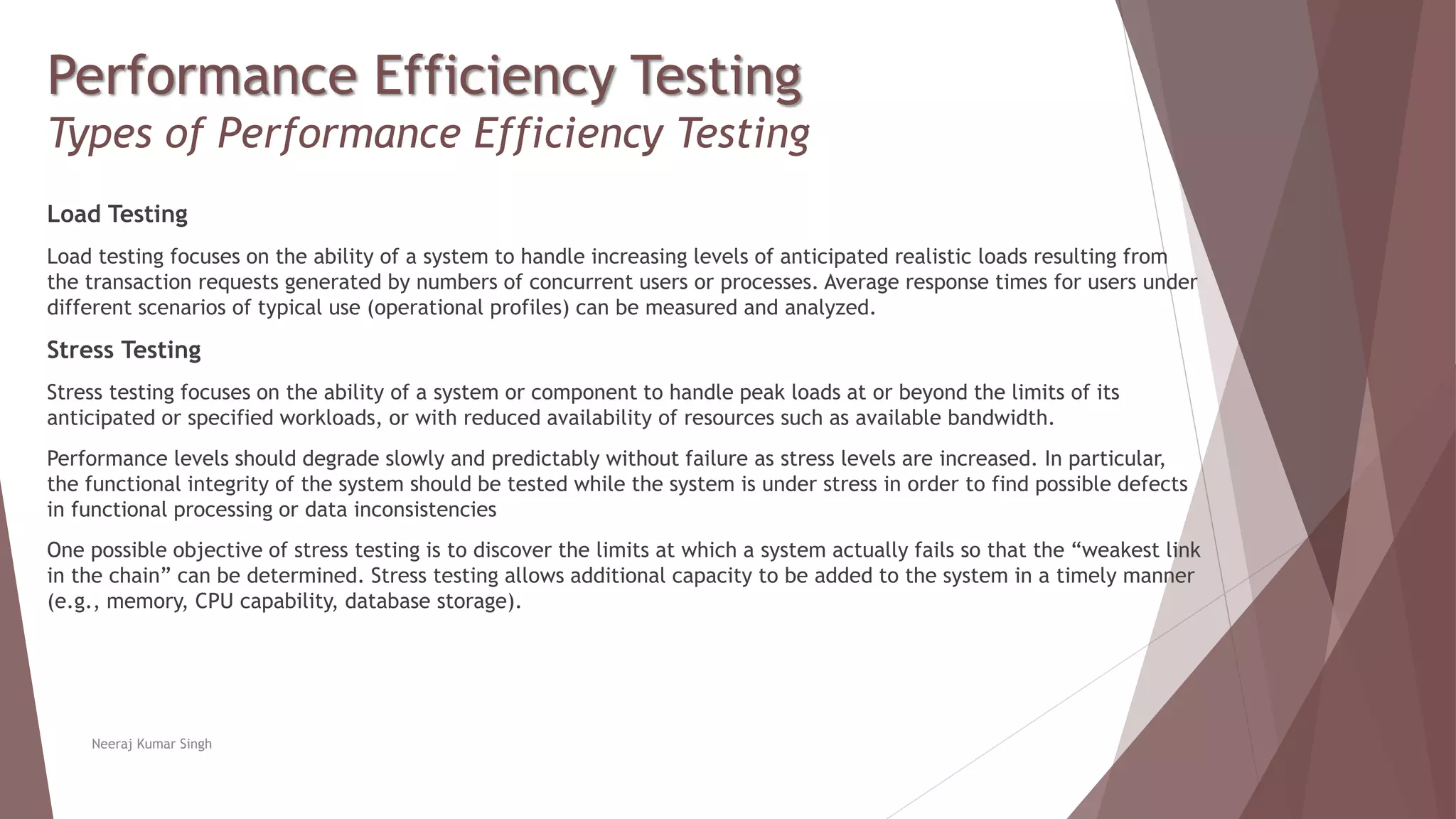 Performance Efficiency Testing
Types of Performance Efficiency Testing
Load Testing
Load testing focuses on the ability of a system to handle increasing levels of anticipated realistic loads resulting from
the transaction requests generated by numbers of concurrent users or processes. Average response times for users under
different scenarios of typical use (operational profiles) can be measured and analyzed.
Stress Testing
Stress testing focuses on the ability of a system or component to handle peak loads at or beyond the limits of its
anticipated or specified workloads, or with reduced availability of resources such as available bandwidth.
Performance levels should degrade slowly and predictably without failure as stress levels are increased. In particular,
the functional integrity of the system should be tested while the system is under stress in order to find possible defects
in functional processing or data inconsistencies
One possible objective of stress testing is to discover the limits at which a system actually fails so that the “weakest link
in the chain” can be determined. Stress testing allows additional capacity to be added to the system in a timely manner
(e.g., memory, CPU capability, database storage).
Neeraj Kumar Singh
 