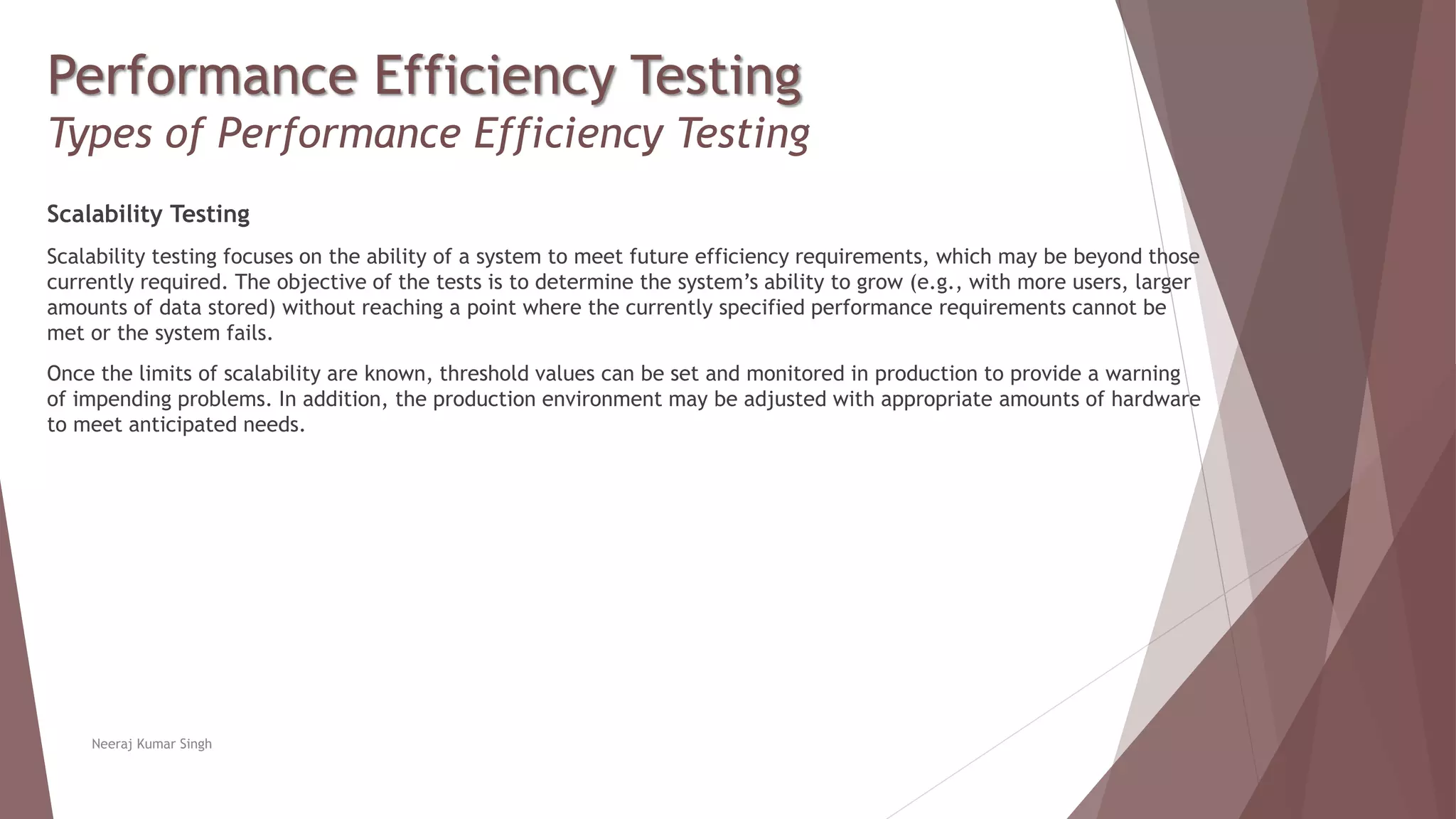 Performance Efficiency Testing
Types of Performance Efficiency Testing
Scalability Testing
Scalability testing focuses on the ability of a system to meet future efficiency requirements, which may be beyond those
currently required. The objective of the tests is to determine the system’s ability to grow (e.g., with more users, larger
amounts of data stored) without reaching a point where the currently specified performance requirements cannot be
met or the system fails.
Once the limits of scalability are known, threshold values can be set and monitored in production to provide a warning
of impending problems. In addition, the production environment may be adjusted with appropriate amounts of hardware
to meet anticipated needs.
Neeraj Kumar Singh
 