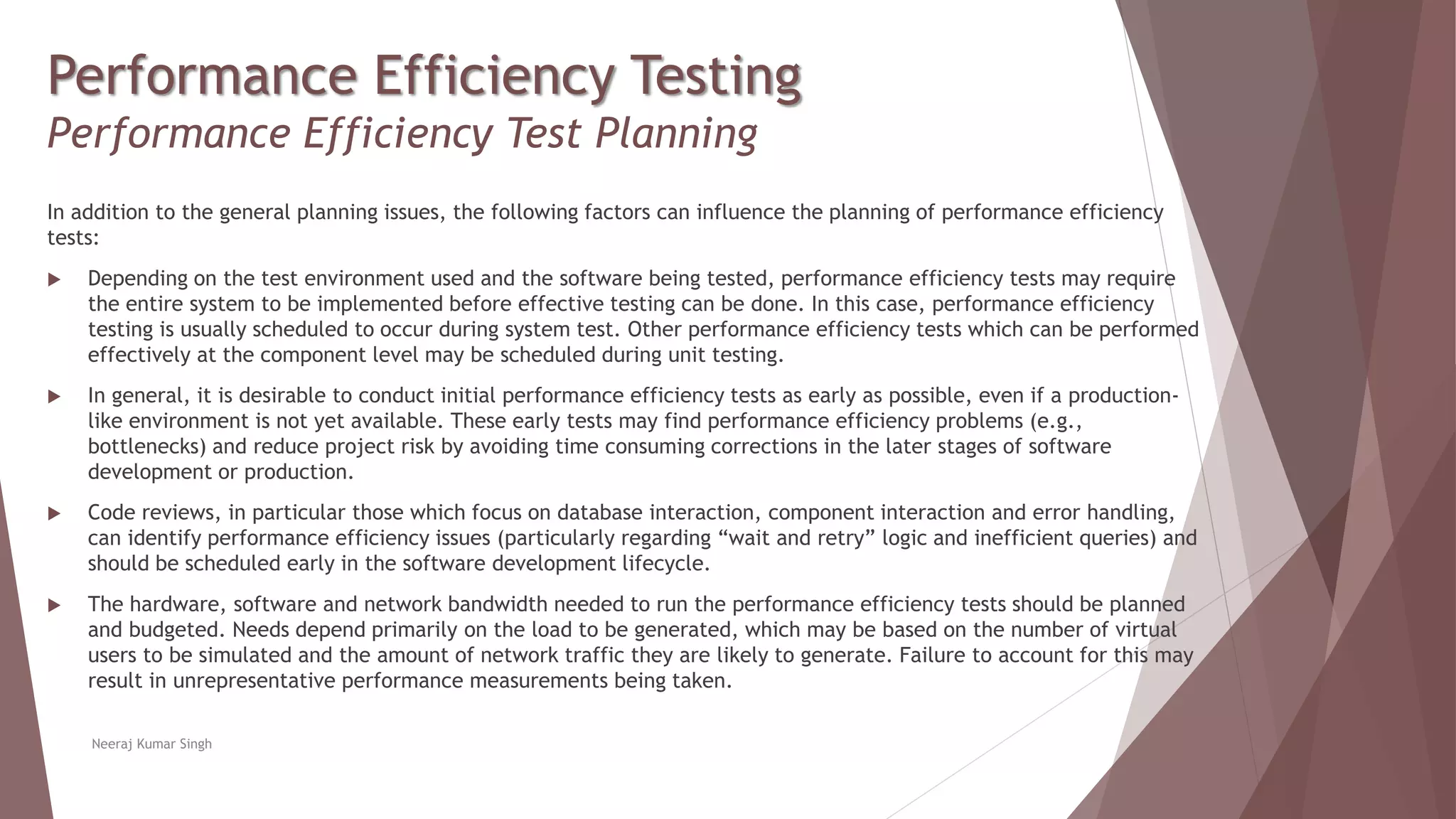 Performance Efficiency Testing
Performance Efficiency Test Planning
In addition to the general planning issues, the following factors can influence the planning of performance efficiency
tests:
 Depending on the test environment used and the software being tested, performance efficiency tests may require
the entire system to be implemented before effective testing can be done. In this case, performance efficiency
testing is usually scheduled to occur during system test. Other performance efficiency tests which can be performed
effectively at the component level may be scheduled during unit testing.
 In general, it is desirable to conduct initial performance efficiency tests as early as possible, even if a production-
like environment is not yet available. These early tests may find performance efficiency problems (e.g.,
bottlenecks) and reduce project risk by avoiding time consuming corrections in the later stages of software
development or production.
 Code reviews, in particular those which focus on database interaction, component interaction and error handling,
can identify performance efficiency issues (particularly regarding “wait and retry” logic and inefficient queries) and
should be scheduled early in the software development lifecycle.
 The hardware, software and network bandwidth needed to run the performance efficiency tests should be planned
and budgeted. Needs depend primarily on the load to be generated, which may be based on the number of virtual
users to be simulated and the amount of network traffic they are likely to generate. Failure to account for this may
result in unrepresentative performance measurements being taken.
Neeraj Kumar Singh
 