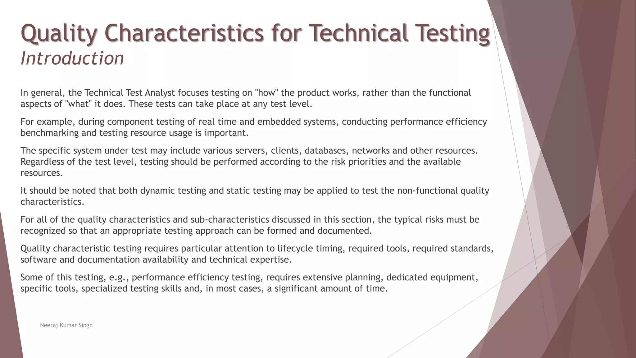 Quality Characteristics for Technical Testing
Introduction
In general, the Technical Test Analyst focuses testing on "how" the product works, rather than the functional
aspects of "what" it does. These tests can take place at any test level.
For example, during component testing of real time and embedded systems, conducting performance efficiency
benchmarking and testing resource usage is important.
The specific system under test may include various servers, clients, databases, networks and other resources.
Regardless of the test level, testing should be performed according to the risk priorities and the available
resources.
It should be noted that both dynamic testing and static testing may be applied to test the non-functional quality
characteristics.
For all of the quality characteristics and sub-characteristics discussed in this section, the typical risks must be
recognized so that an appropriate testing approach can be formed and documented.
Quality characteristic testing requires particular attention to lifecycle timing, required tools, required standards,
software and documentation availability and technical expertise.
Some of this testing, e.g., performance efficiency testing, requires extensive planning, dedicated equipment,
specific tools, specialized testing skills and, in most cases, a significant amount of time.
Neeraj Kumar Singh
 