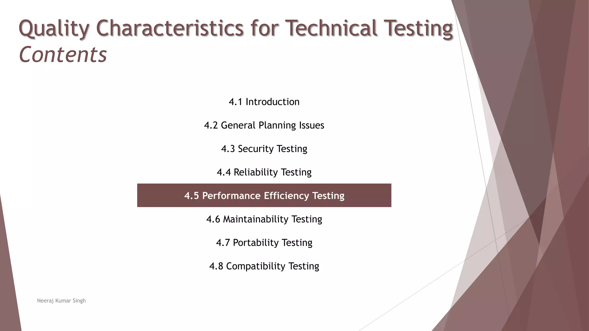 Quality Characteristics for Technical Testing
Contents
4.1 Introduction
4.2 General Planning Issues
4.3 Security Testing
4.4 Reliability Testing
4.5 Performance Efficiency Testing
4.6 Maintainability Testing
4.7 Portability Testing
4.8 Compatibility Testing
Neeraj Kumar Singh
 