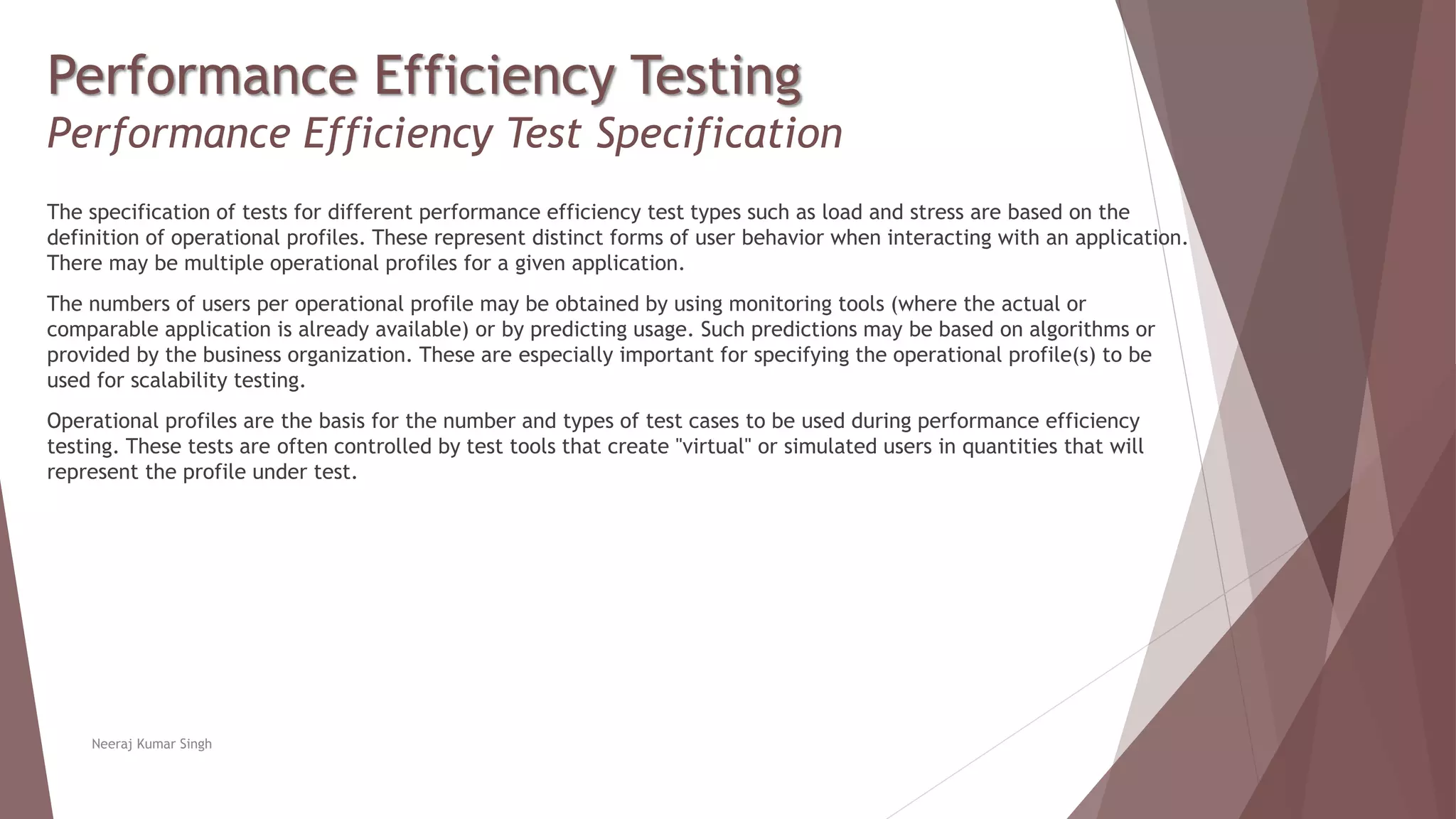 Performance Efficiency Testing
Performance Efficiency Test Specification
The specification of tests for different performance efficiency test types such as load and stress are based on the
definition of operational profiles. These represent distinct forms of user behavior when interacting with an application.
There may be multiple operational profiles for a given application.
The numbers of users per operational profile may be obtained by using monitoring tools (where the actual or
comparable application is already available) or by predicting usage. Such predictions may be based on algorithms or
provided by the business organization. These are especially important for specifying the operational profile(s) to be
used for scalability testing.
Operational profiles are the basis for the number and types of test cases to be used during performance efficiency
testing. These tests are often controlled by test tools that create "virtual" or simulated users in quantities that will
represent the profile under test.
Neeraj Kumar Singh
 