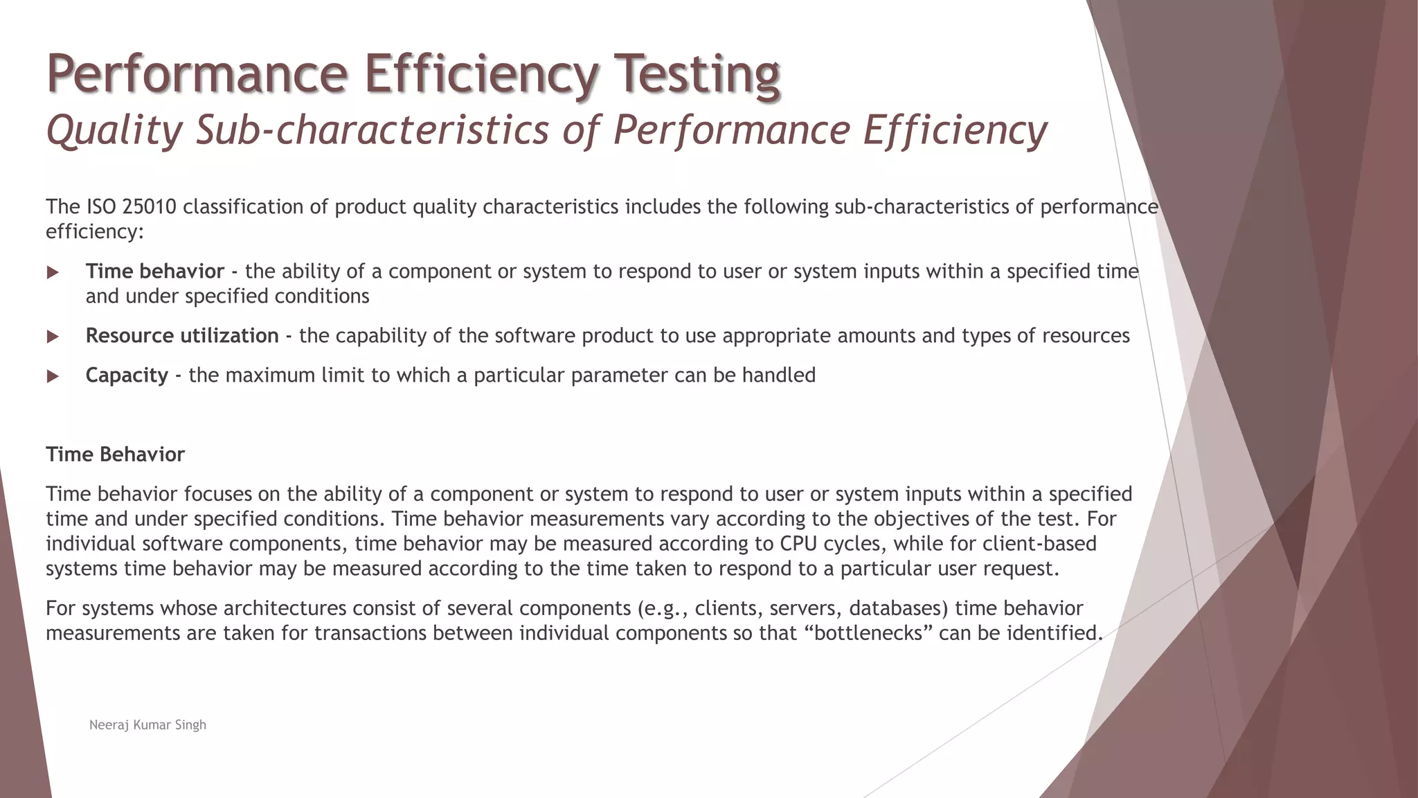 Performance Efficiency Testing
Quality Sub-characteristics of Performance Efficiency
The ISO 25010 classification of product quality characteristics includes the following sub-characteristics of performance
efficiency:
 Time behavior - the ability of a component or system to respond to user or system inputs within a specified time
and under specified conditions
 Resource utilization - the capability of the software product to use appropriate amounts and types of resources
 Capacity - the maximum limit to which a particular parameter can be handled
Time Behavior
Time behavior focuses on the ability of a component or system to respond to user or system inputs within a specified
time and under specified conditions. Time behavior measurements vary according to the objectives of the test. For
individual software components, time behavior may be measured according to CPU cycles, while for client-based
systems time behavior may be measured according to the time taken to respond to a particular user request.
For systems whose architectures consist of several components (e.g., clients, servers, databases) time behavior
measurements are taken for transactions between individual components so that “bottlenecks” can be identified.
Neeraj Kumar Singh
 