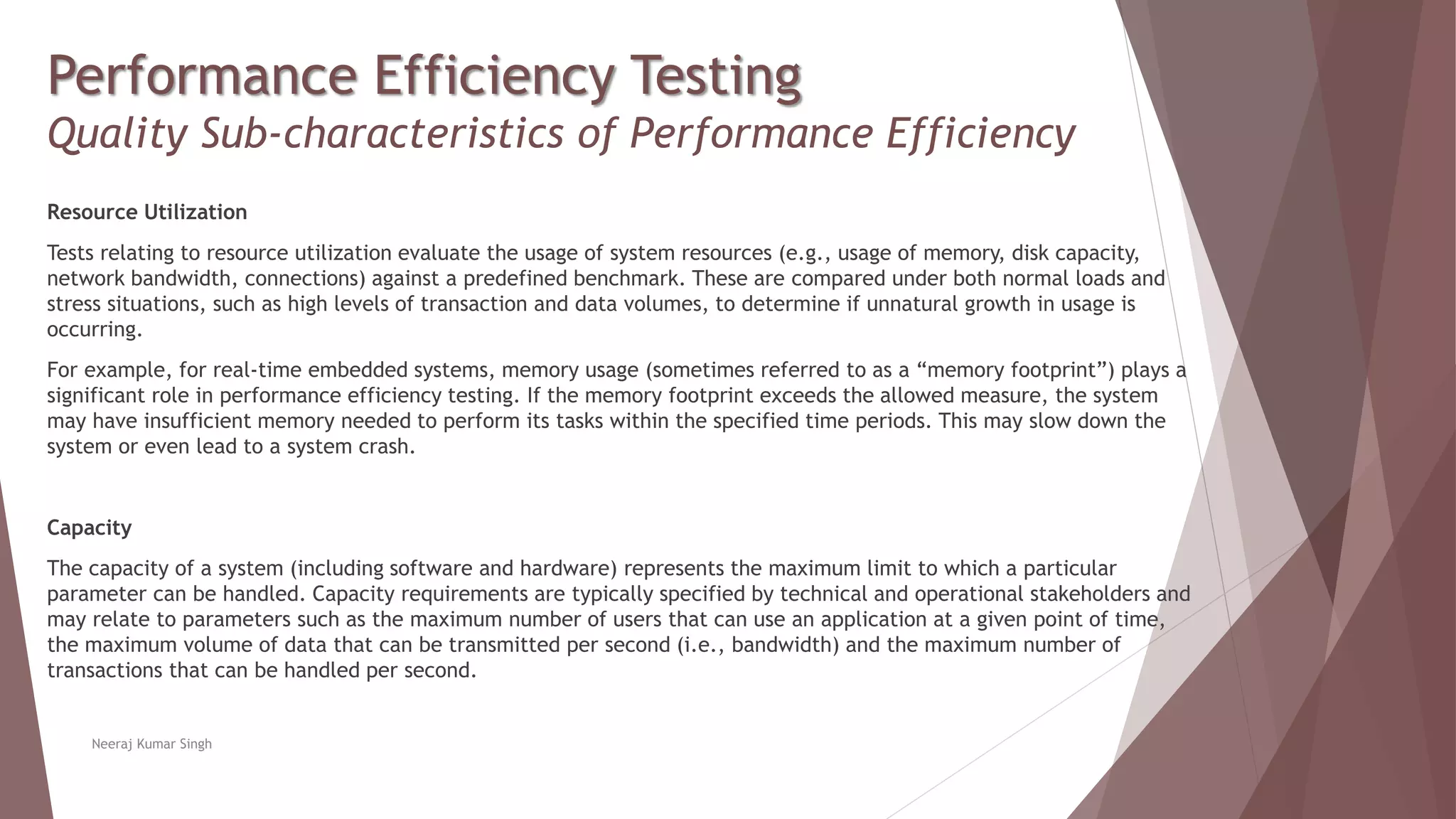 Performance Efficiency Testing
Quality Sub-characteristics of Performance Efficiency
Resource Utilization
Tests relating to resource utilization evaluate the usage of system resources (e.g., usage of memory, disk capacity,
network bandwidth, connections) against a predefined benchmark. These are compared under both normal loads and
stress situations, such as high levels of transaction and data volumes, to determine if unnatural growth in usage is
occurring.
For example, for real-time embedded systems, memory usage (sometimes referred to as a “memory footprint”) plays a
significant role in performance efficiency testing. If the memory footprint exceeds the allowed measure, the system
may have insufficient memory needed to perform its tasks within the specified time periods. This may slow down the
system or even lead to a system crash.
Capacity
The capacity of a system (including software and hardware) represents the maximum limit to which a particular
parameter can be handled. Capacity requirements are typically specified by technical and operational stakeholders and
may relate to parameters such as the maximum number of users that can use an application at a given point of time,
the maximum volume of data that can be transmitted per second (i.e., bandwidth) and the maximum number of
transactions that can be handled per second.
Neeraj Kumar Singh
 