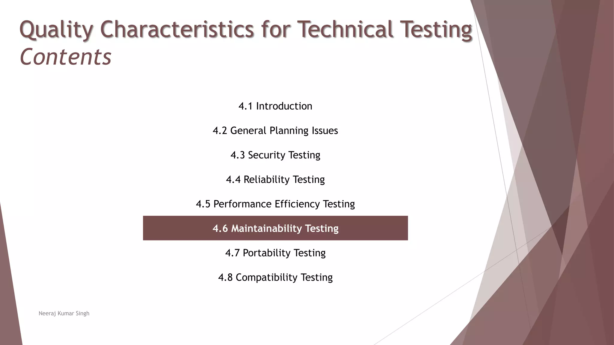 Quality Characteristics for Technical Testing
Contents
4.1 Introduction
4.2 General Planning Issues
4.3 Security Testing
4.4 Reliability Testing
4.5 Performance Efficiency Testing
4.6 Maintainability Testing
4.7 Portability Testing
4.8 Compatibility Testing
Neeraj Kumar Singh
 