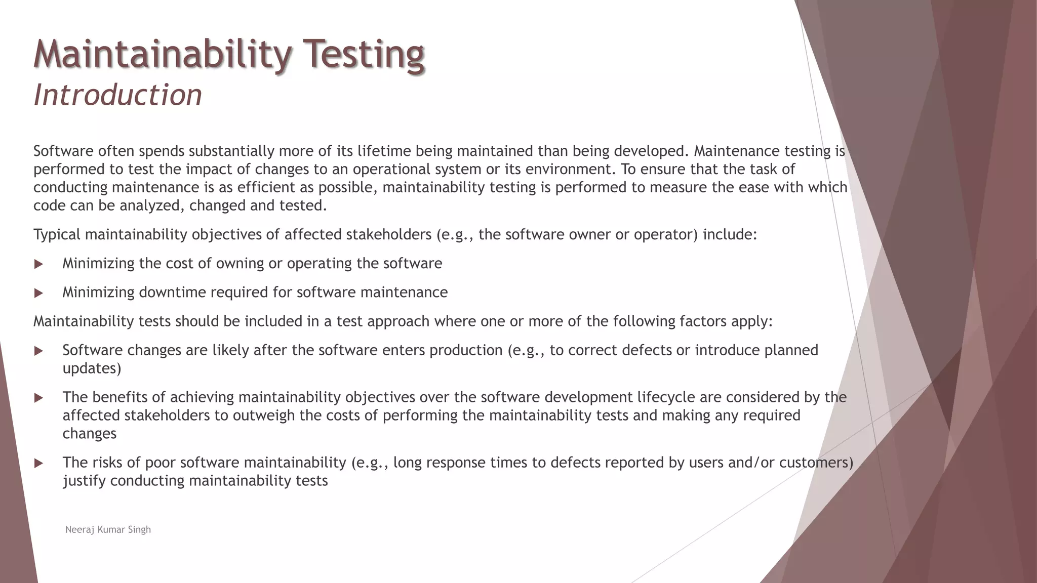 Maintainability Testing
Introduction
Software often spends substantially more of its lifetime being maintained than being developed. Maintenance testing is
performed to test the impact of changes to an operational system or its environment. To ensure that the task of
conducting maintenance is as efficient as possible, maintainability testing is performed to measure the ease with which
code can be analyzed, changed and tested.
Typical maintainability objectives of affected stakeholders (e.g., the software owner or operator) include:
 Minimizing the cost of owning or operating the software
 Minimizing downtime required for software maintenance
Maintainability tests should be included in a test approach where one or more of the following factors apply:
 Software changes are likely after the software enters production (e.g., to correct defects or introduce planned
updates)
 The benefits of achieving maintainability objectives over the software development lifecycle are considered by the
affected stakeholders to outweigh the costs of performing the maintainability tests and making any required
changes
 The risks of poor software maintainability (e.g., long response times to defects reported by users and/or customers)
justify conducting maintainability tests
Neeraj Kumar Singh
 