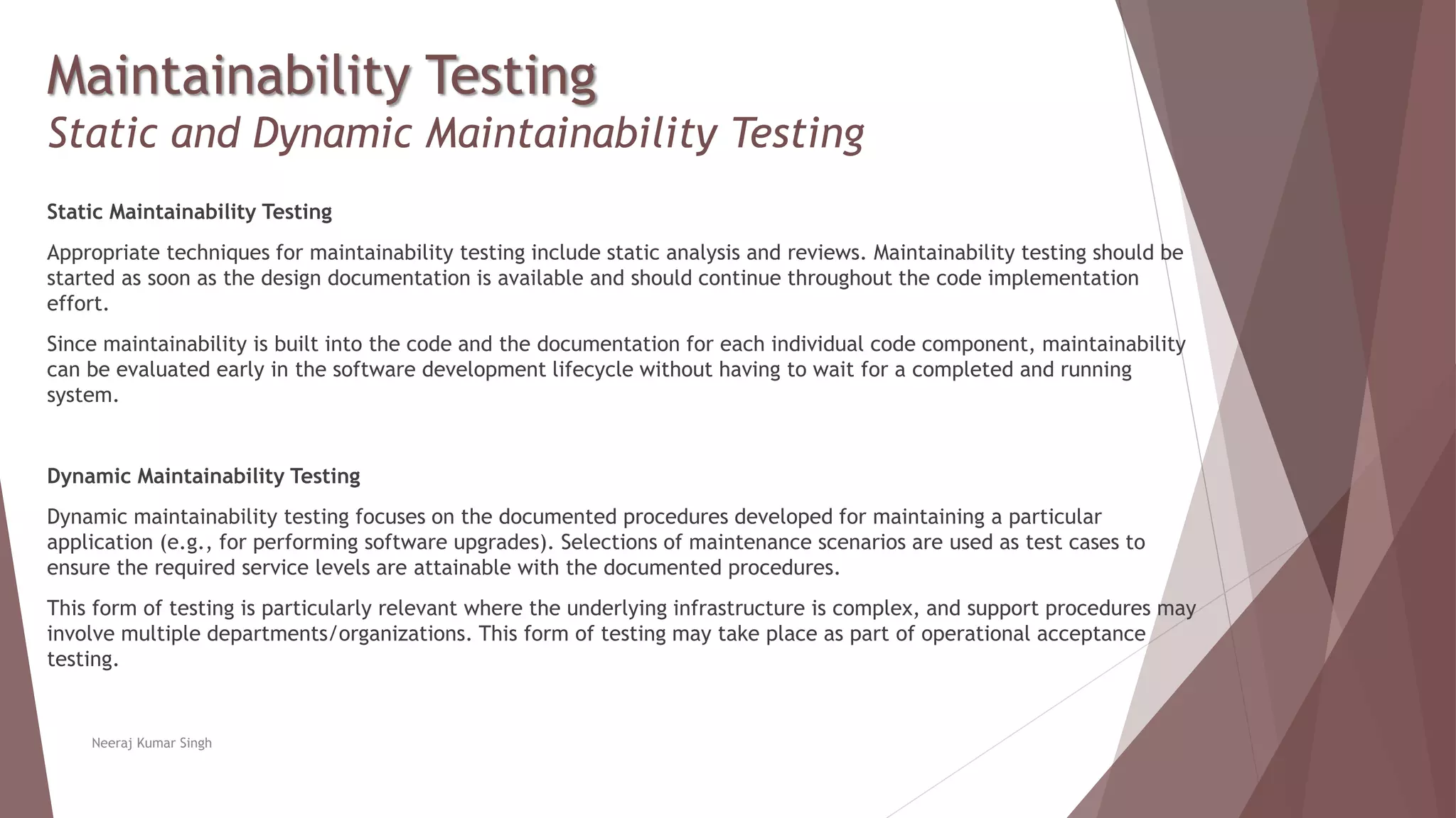 Maintainability Testing
Static and Dynamic Maintainability Testing
Static Maintainability Testing
Appropriate techniques for maintainability testing include static analysis and reviews. Maintainability testing should be
started as soon as the design documentation is available and should continue throughout the code implementation
effort.
Since maintainability is built into the code and the documentation for each individual code component, maintainability
can be evaluated early in the software development lifecycle without having to wait for a completed and running
system.
Dynamic Maintainability Testing
Dynamic maintainability testing focuses on the documented procedures developed for maintaining a particular
application (e.g., for performing software upgrades). Selections of maintenance scenarios are used as test cases to
ensure the required service levels are attainable with the documented procedures.
This form of testing is particularly relevant where the underlying infrastructure is complex, and support procedures may
involve multiple departments/organizations. This form of testing may take place as part of operational acceptance
testing.
Neeraj Kumar Singh
 
