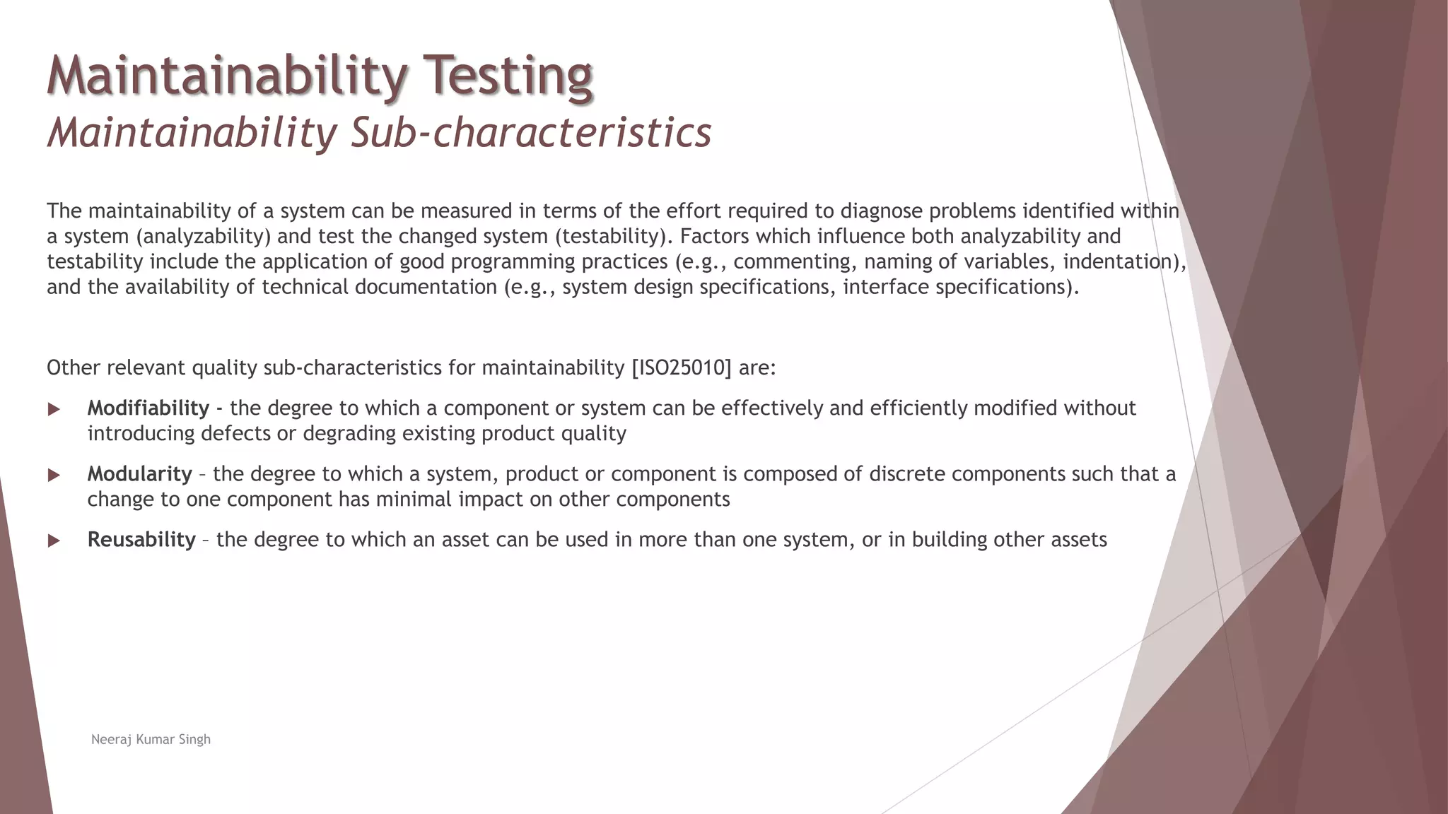 Maintainability Testing
Maintainability Sub-characteristics
The maintainability of a system can be measured in terms of the effort required to diagnose problems identified within
a system (analyzability) and test the changed system (testability). Factors which influence both analyzability and
testability include the application of good programming practices (e.g., commenting, naming of variables, indentation),
and the availability of technical documentation (e.g., system design specifications, interface specifications).
Other relevant quality sub-characteristics for maintainability [ISO25010] are:
 Modifiability - the degree to which a component or system can be effectively and efficiently modified without
introducing defects or degrading existing product quality
 Modularity – the degree to which a system, product or component is composed of discrete components such that a
change to one component has minimal impact on other components
 Reusability – the degree to which an asset can be used in more than one system, or in building other assets
Neeraj Kumar Singh
 