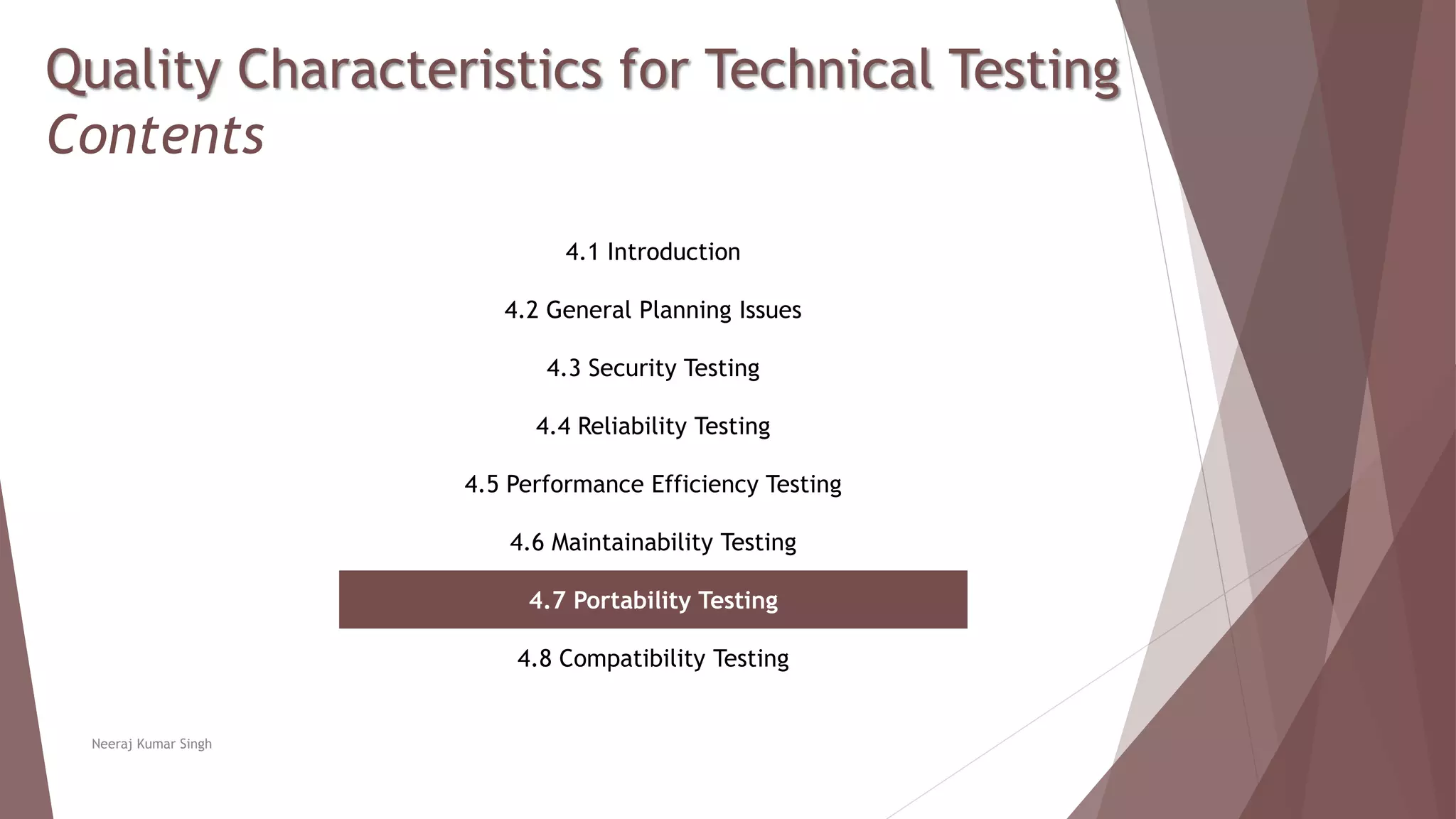 Quality Characteristics for Technical Testing
Contents
4.1 Introduction
4.2 General Planning Issues
4.3 Security Testing
4.4 Reliability Testing
4.5 Performance Efficiency Testing
4.6 Maintainability Testing
4.7 Portability Testing
4.8 Compatibility Testing
Neeraj Kumar Singh
 