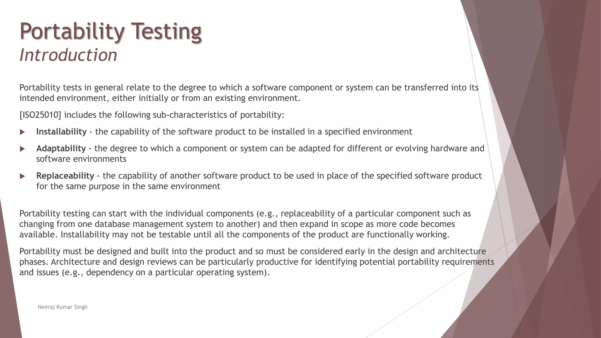 Portability Testing
Introduction
Portability tests in general relate to the degree to which a software component or system can be transferred into its
intended environment, either initially or from an existing environment.
[ISO25010] includes the following sub-characteristics of portability:
 Installability - the capability of the software product to be installed in a specified environment
 Adaptability - the degree to which a component or system can be adapted for different or evolving hardware and
software environments
 Replaceability - the capability of another software product to be used in place of the specified software product
for the same purpose in the same environment
Portability testing can start with the individual components (e.g., replaceability of a particular component such as
changing from one database management system to another) and then expand in scope as more code becomes
available. Installability may not be testable until all the components of the product are functionally working.
Portability must be designed and built into the product and so must be considered early in the design and architecture
phases. Architecture and design reviews can be particularly productive for identifying potential portability requirements
and issues (e.g., dependency on a particular operating system).
Neeraj Kumar Singh
 