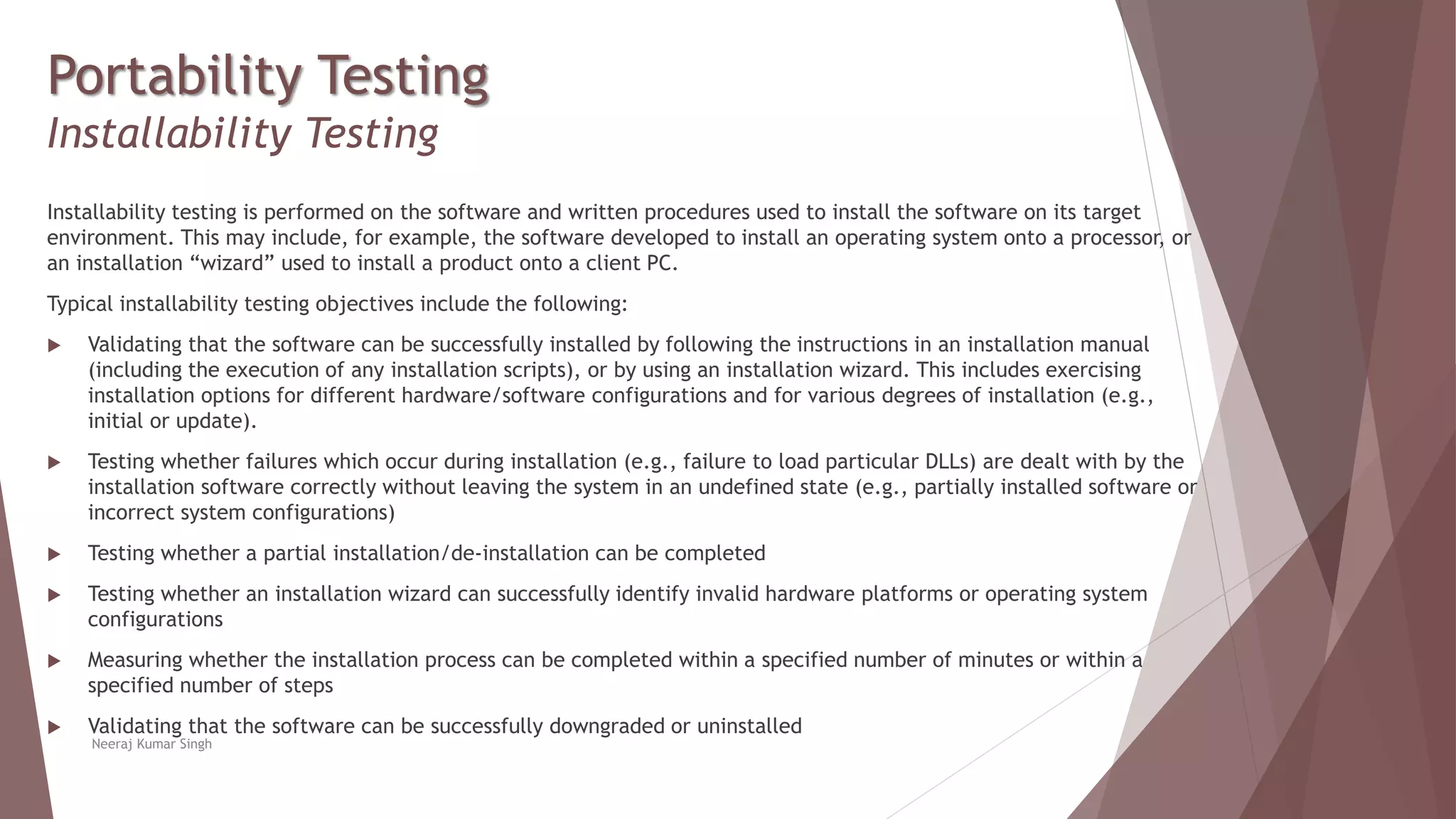 Portability Testing
Installability Testing
Installability testing is performed on the software and written procedures used to install the software on its target
environment. This may include, for example, the software developed to install an operating system onto a processor, or
an installation “wizard” used to install a product onto a client PC.
Typical installability testing objectives include the following:
 Validating that the software can be successfully installed by following the instructions in an installation manual
(including the execution of any installation scripts), or by using an installation wizard. This includes exercising
installation options for different hardware/software configurations and for various degrees of installation (e.g.,
initial or update).
 Testing whether failures which occur during installation (e.g., failure to load particular DLLs) are dealt with by the
installation software correctly without leaving the system in an undefined state (e.g., partially installed software or
incorrect system configurations)
 Testing whether a partial installation/de-installation can be completed
 Testing whether an installation wizard can successfully identify invalid hardware platforms or operating system
configurations
 Measuring whether the installation process can be completed within a specified number of minutes or within a
specified number of steps
 Validating that the software can be successfully downgraded or uninstalled
Neeraj Kumar Singh
 