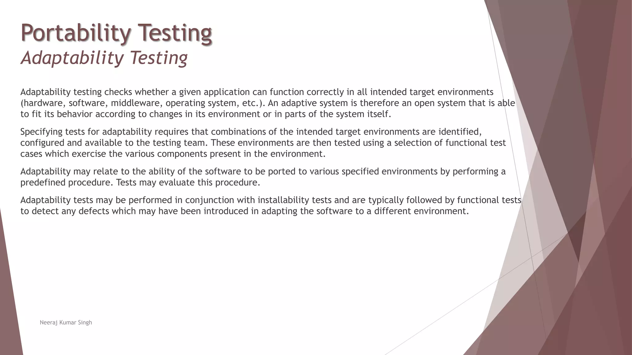 Portability Testing
Adaptability Testing
Adaptability testing checks whether a given application can function correctly in all intended target environments
(hardware, software, middleware, operating system, etc.). An adaptive system is therefore an open system that is able
to fit its behavior according to changes in its environment or in parts of the system itself.
Specifying tests for adaptability requires that combinations of the intended target environments are identified,
configured and available to the testing team. These environments are then tested using a selection of functional test
cases which exercise the various components present in the environment.
Adaptability may relate to the ability of the software to be ported to various specified environments by performing a
predefined procedure. Tests may evaluate this procedure.
Adaptability tests may be performed in conjunction with installability tests and are typically followed by functional tests
to detect any defects which may have been introduced in adapting the software to a different environment.
Neeraj Kumar Singh
 
