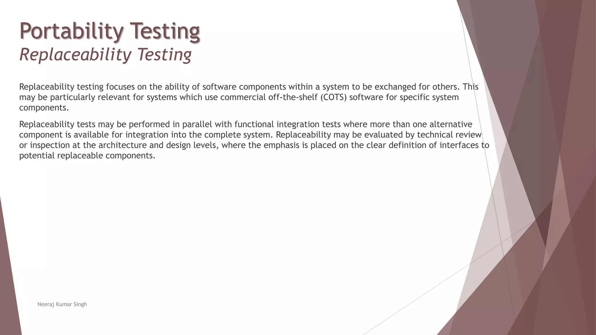 Portability Testing
Replaceability Testing
Replaceability testing focuses on the ability of software components within a system to be exchanged for others. This
may be particularly relevant for systems which use commercial off-the-shelf (COTS) software for specific system
components.
Replaceability tests may be performed in parallel with functional integration tests where more than one alternative
component is available for integration into the complete system. Replaceability may be evaluated by technical review
or inspection at the architecture and design levels, where the emphasis is placed on the clear definition of interfaces to
potential replaceable components.
Neeraj Kumar Singh
 