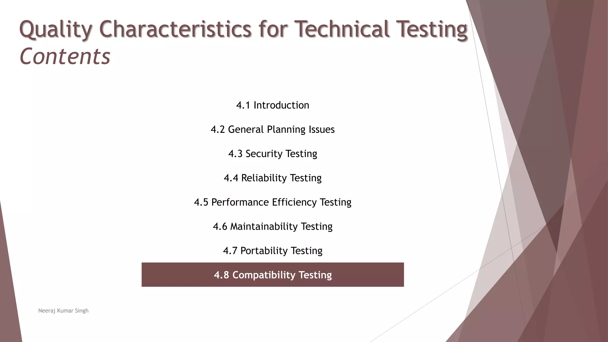 Quality Characteristics for Technical Testing
Contents
4.1 Introduction
4.2 General Planning Issues
4.3 Security Testing
4.4 Reliability Testing
4.5 Performance Efficiency Testing
4.6 Maintainability Testing
4.7 Portability Testing
4.8 Compatibility Testing
Neeraj Kumar Singh
 