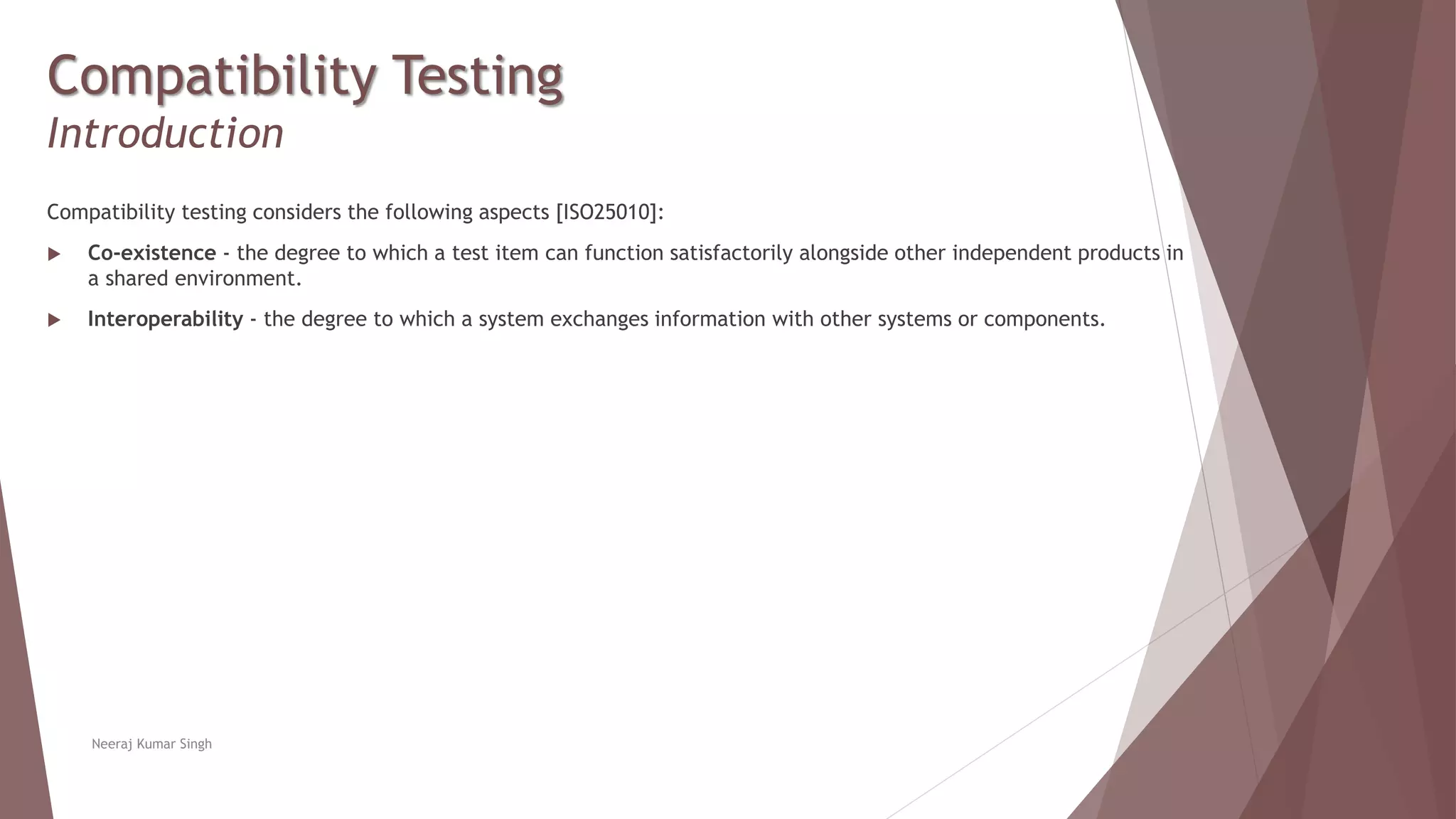 Compatibility Testing
Introduction
Compatibility testing considers the following aspects [ISO25010]:
 Co-existence - the degree to which a test item can function satisfactorily alongside other independent products in
a shared environment.
 Interoperability - the degree to which a system exchanges information with other systems or components.
Neeraj Kumar Singh
 