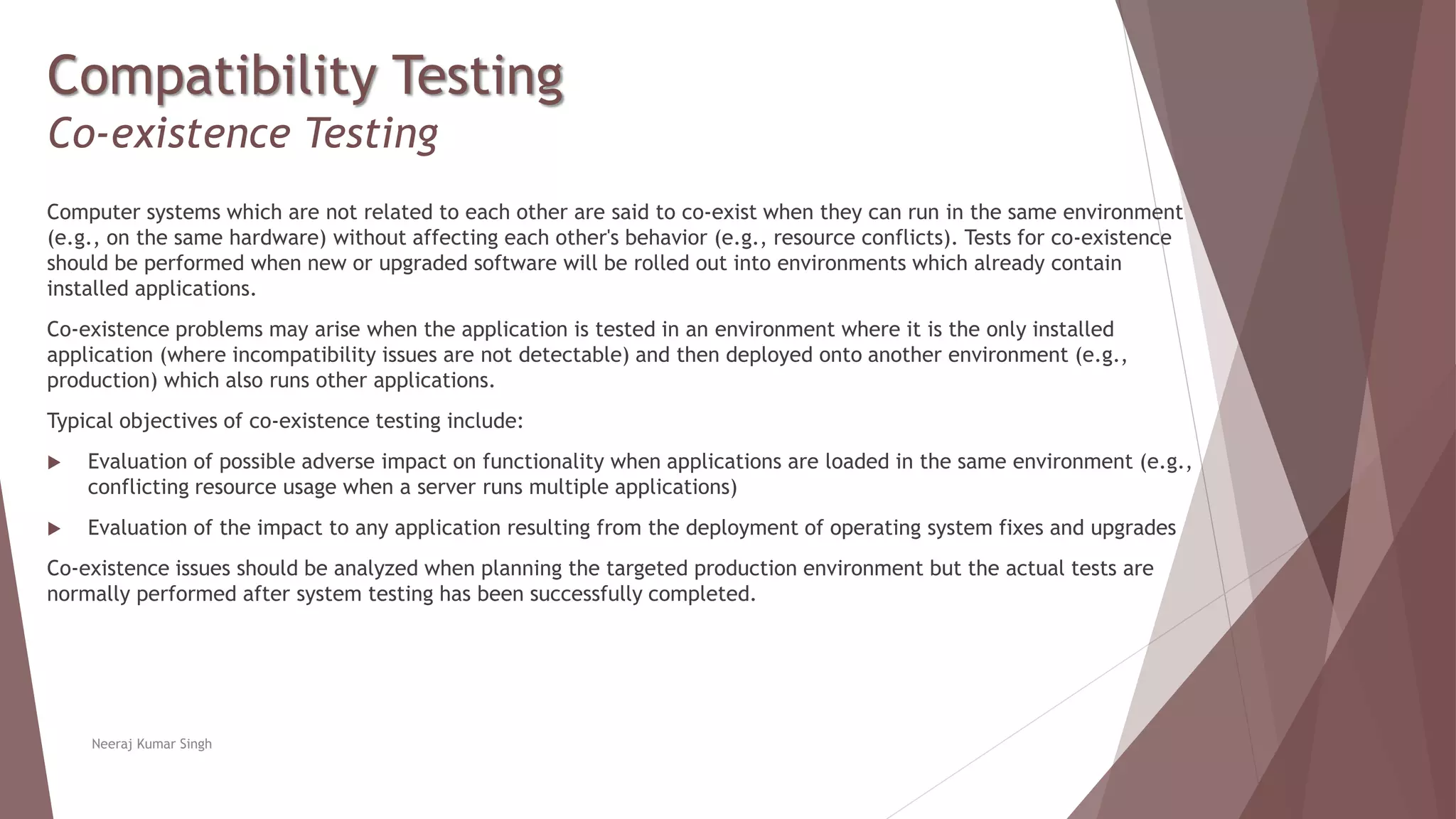 Compatibility Testing
Co-existence Testing
Computer systems which are not related to each other are said to co-exist when they can run in the same environment
(e.g., on the same hardware) without affecting each other's behavior (e.g., resource conflicts). Tests for co-existence
should be performed when new or upgraded software will be rolled out into environments which already contain
installed applications.
Co-existence problems may arise when the application is tested in an environment where it is the only installed
application (where incompatibility issues are not detectable) and then deployed onto another environment (e.g.,
production) which also runs other applications.
Typical objectives of co-existence testing include:
 Evaluation of possible adverse impact on functionality when applications are loaded in the same environment (e.g.,
conflicting resource usage when a server runs multiple applications)
 Evaluation of the impact to any application resulting from the deployment of operating system fixes and upgrades
Co-existence issues should be analyzed when planning the targeted production environment but the actual tests are
normally performed after system testing has been successfully completed.
Neeraj Kumar Singh
 