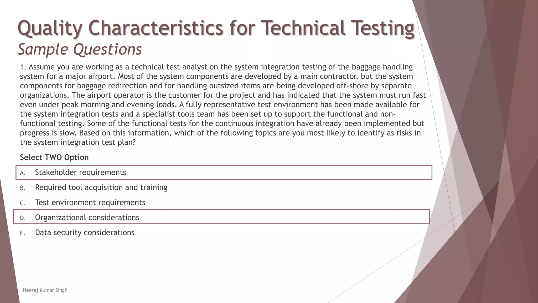 Quality Characteristics for Technical Testing
Sample Questions
1. Assume you are working as a technical test analyst on the system integration testing of the baggage handling
system for a major airport. Most of the system components are developed by a main contractor, but the system
components for baggage redirection and for handling outsized items are being developed off-shore by separate
organizations. The airport operator is the customer for the project and has indicated that the system must run fast
even under peak morning and evening loads. A fully representative test environment has been made available for
the system integration tests and a specialist tools team has been set up to support the functional and non-
functional testing. Some of the functional tests for the continuous integration have already been implemented but
progress is slow. Based on this information, which of the following topics are you most likely to identify as risks in
the system integration test plan?
Select TWO Option
A. Stakeholder requirements
B. Required tool acquisition and training
C. Test environment requirements
D. Organizational considerations
E. Data security considerations
Neeraj Kumar Singh
 