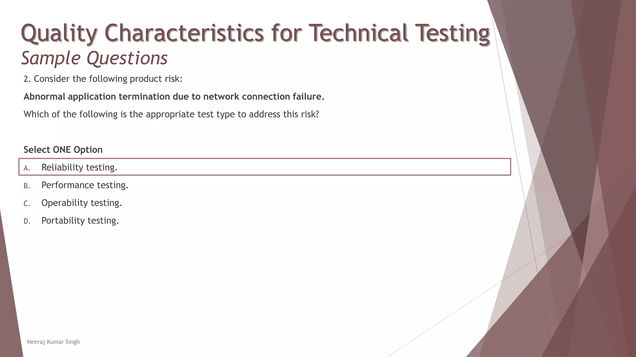 Quality Characteristics for Technical Testing
Sample Questions
2. Consider the following product risk:
Abnormal application termination due to network connection failure.
Which of the following is the appropriate test type to address this risk?
Select ONE Option
A. Reliability testing.
B. Performance testing.
C. Operability testing.
D. Portability testing.
Neeraj Kumar Singh
 