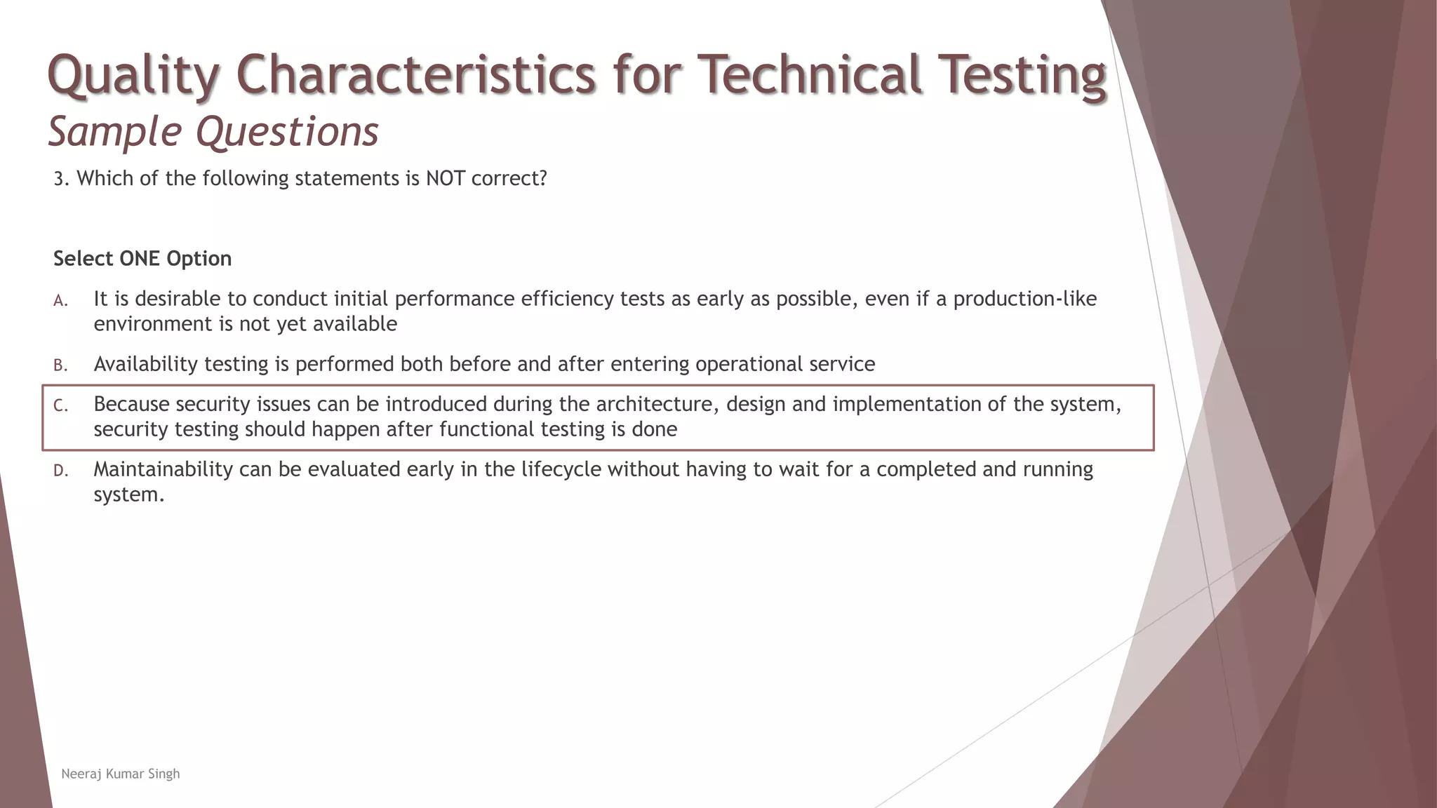 Quality Characteristics for Technical Testing
Sample Questions
3. Which of the following statements is NOT correct?
Select ONE Option
A. It is desirable to conduct initial performance efficiency tests as early as possible, even if a production-like
environment is not yet available
B. Availability testing is performed both before and after entering operational service
C. Because security issues can be introduced during the architecture, design and implementation of the system,
security testing should happen after functional testing is done
D. Maintainability can be evaluated early in the lifecycle without having to wait for a completed and running
system.
Neeraj Kumar Singh
 